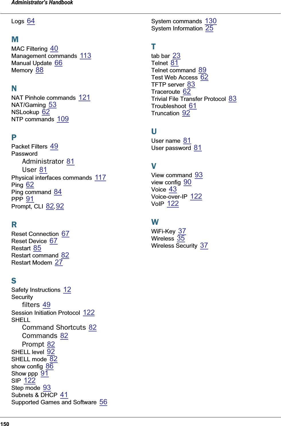 Administrator’s Handbook150Logs 64MMAC Filtering 40Management commands 113Manual Update 66Memory 88NNAT Pinhole commands 121NAT/Gaming 53NSLookup 62NTP commands 109PPacket Filters 49PasswordAdministrator 81User 81Physical interfaces commands 117Ping 62Ping command 84PPP 91Prompt, CLI 82, 92RReset Connection 67Reset Device 67Restart 85Restart command 82Restart Modem 27SSafety Instructions 12Securityfilters 49Session Initiation Protocol 122SHELLCommand Shortcuts 82Commands 82Prompt 82SHELL level 92SHELL mode 82show config 86Show ppp 91SIP 122Step mode 93Subnets &amp; DHCP 41Supported Games and Software 56System commands 130System Information 25Ttab bar 23Telnet 81Telnet command 89Test Web Access 62TFTP server 83Traceroute 62Trivial File Transfer Protocol 83Troubleshoot 61Truncation 92UUser name 81User password 81VView command 93view config 90Voice 43Voice-over-IP 122VoIP 122WWiFi-Key 37Wireless 35Wireless Security 37