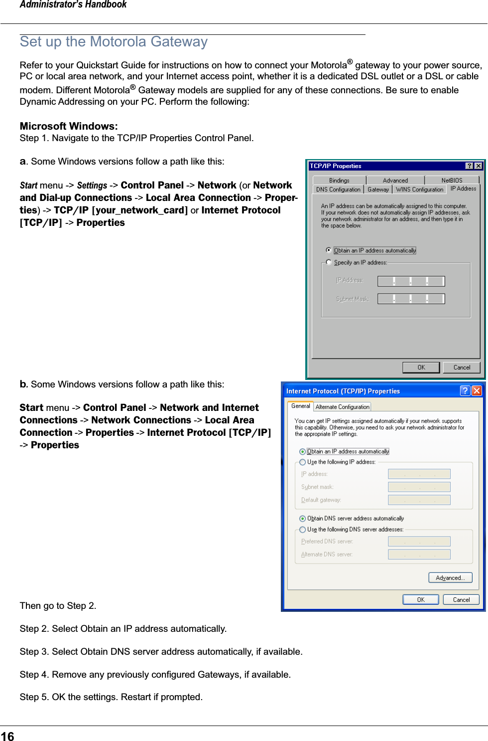 Administrator’s Handbook16Set up the Motorola GatewayRefer to your Quickstart Guide for instructions on how to connect your Motorola® gateway to your power source, PC or local area network, and your Internet access point, whether it is a dedicated DSL outlet or a DSL or cable modem. Different Motorola® Gateway models are supplied for any of these connections. Be sure to enable Dynamic Addressing on your PC. Perform the following:Microsoft Windows: Step 1. Navigate to the TCP/IP Properties Control Panel. a. Some Windows versions follow a path like this:Start menu -&gt; Settings -&gt; Control Panel -&gt; Network (or Network and Dial-up Connections -&gt; Local Area Connection -&gt; Proper-ties) -&gt; TCP/IP [your_network_card] or Internet Protocol [TCP/IP] -&gt; Propertiesb. Some Windows versions follow a path like this:Start menu -&gt; Control Panel -&gt; Network and Internet Connections -&gt; Network Connections -&gt; Local Area Connection -&gt; Properties -&gt; Internet Protocol [TCP/IP] -&gt; Properties Then go to Step 2.Step 2. Select Obtain an IP address automatically.Step 3. Select Obtain DNS server address automatically, if available.Step 4. Remove any previously configured Gateways, if available.Step 5. OK the settings. Restart if prompted.