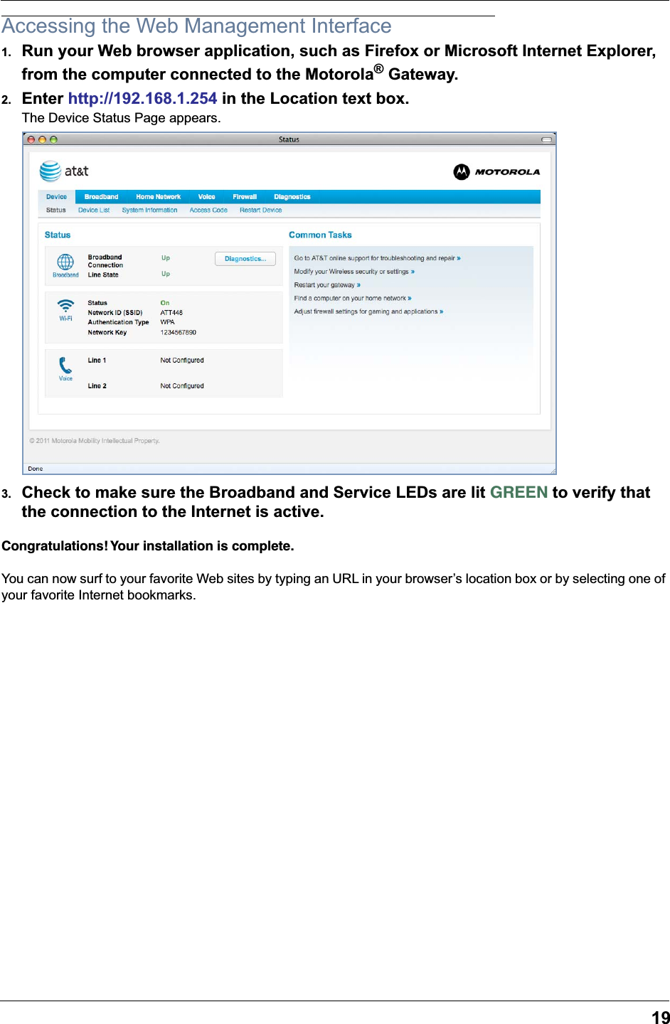 19Accessing the Web Management Interface1. Run your Web browser application, such as Firefox or Microsoft Internet Explorer, from the computer connected to the Motorola® Gateway.2. Enter http://192.168.1.254 in the Location text box.The Device Status Page appears.3. Check to make sure the Broadband and Service LEDs are lit GREEN to verify that the connection to the Internet is active.Congratulations! Your installation is complete.You can now surf to your favorite Web sites by typing an URL in your browser’s location box or by selecting one of your favorite Internet bookmarks.