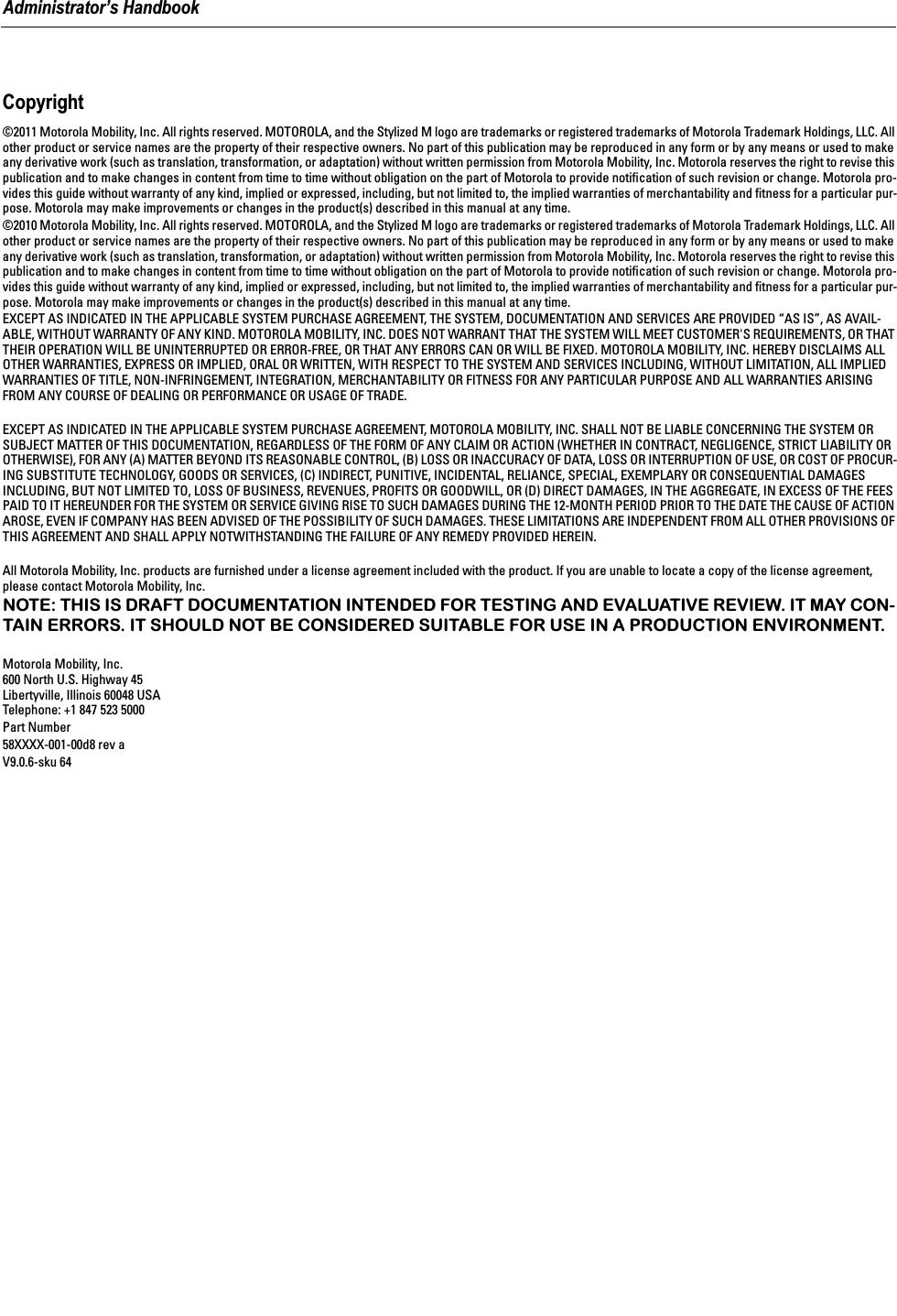  Administrator’s Handbook Copyright ©2011 Motorola Mobility, Inc. All rights reserved. MOTOROLA, and the Stylized M logo are trademarks or registered trademarks of Motorola Trademark Holdings, LLC. All other product or service names are the property of their respective owners. No part of this publication may be reproduced in any form or by any means or used to make any derivative work (such as translation, transformation, or adaptation) without written permission from Motorola Mobility, Inc. Motorola reserves the right to revise this publication and to make changes in content from time to time without obligation on the part of Motorola to provide notiﬁcation of such revision or change. Motorola pro-vides this guide without warranty of any kind, implied or expressed, including, but not limited to, the implied warranties of merchantability and ﬁtness for a particular pur-pose. Motorola may make improvements or changes in the product(s) described in this manual at any time.©2010 Motorola Mobility, Inc. All rights reserved. MOTOROLA, and the Stylized M logo are trademarks or registered trademarks of Motorola Trademark Holdings, LLC. All other product or service names are the property of their respective owners. No part of this publication may be reproduced in any form or by any means or used to make any derivative work (such as translation, transformation, or adaptation) without written permission from Motorola Mobility, Inc. Motorola reserves the right to revise this publication and to make changes in content from time to time without obligation on the part of Motorola to provide notiﬁcation of such revision or change. Motorola pro-vides this guide without warranty of any kind, implied or expressed, including, but not limited to, the implied warranties of merchantability and ﬁtness for a particular pur-pose. Motorola may make improvements or changes in the product(s) described in this manual at any time.EXCEPT AS INDICATED IN THE APPLICABLE SYSTEM PURCHASE AGREEMENT, THE SYSTEM, DOCUMENTATION AND SERVICES ARE PROVIDED “AS IS”, AS AVAIL-ABLE, WITHOUT WARRANTY OF ANY KIND. MOTOROLA MOBILITY, INC. DOES NOT WARRANT THAT THE SYSTEM WILL MEET CUSTOMER&apos;S REQUIREMENTS, OR THAT THEIR OPERATION WILL BE UNINTERRUPTED OR ERROR-FREE, OR THAT ANY ERRORS CAN OR WILL BE FIXED. MOTOROLA MOBILITY, INC. HEREBY DISCLAIMS ALL OTHER WARRANTIES, EXPRESS OR IMPLIED, ORAL OR WRITTEN, WITH RESPECT TO THE SYSTEM AND SERVICES INCLUDING, WITHOUT LIMITATION, ALL IMPLIED WARRANTIES OF TITLE, NON-INFRINGEMENT, INTEGRATION, MERCHANTABILITY OR FITNESS FOR ANY PARTICULAR PURPOSE AND ALL WARRANTIES ARISING FROM ANY COURSE OF DEALING OR PERFORMANCE OR USAGE OF TRADE.EXCEPT AS INDICATED IN THE APPLICABLE SYSTEM PURCHASE AGREEMENT, MOTOROLA MOBILITY, INC. SHALL NOT BE LIABLE CONCERNING THE SYSTEM OR SUBJECT MATTER OF THIS DOCUMENTATION, REGARDLESS OF THE FORM OF ANY CLAIM OR ACTION (WHETHER IN CONTRACT, NEGLIGENCE, STRICT LIABILITY OR OTHERWISE), FOR ANY (A) MATTER BEYOND ITS REASONABLE CONTROL, (B) LOSS OR INACCURACY OF DATA, LOSS OR INTERRUPTION OF USE, OR COST OF PROCUR-ING SUBSTITUTE TECHNOLOGY, GOODS OR SERVICES, (C) INDIRECT, PUNITIVE, INCIDENTAL, RELIANCE, SPECIAL, EXEMPLARY OR CONSEQUENTIAL DAMAGES INCLUDING, BUT NOT LIMITED TO, LOSS OF BUSINESS, REVENUES, PROFITS OR GOODWILL, OR (D) DIRECT DAMAGES, IN THE AGGREGATE, IN EXCESS OF THE FEES PAID TO IT HEREUNDER FOR THE SYSTEM OR SERVICE GIVING RISE TO SUCH DAMAGES DURING THE 12-MONTH PERIOD PRIOR TO THE DATE THE CAUSE OF ACTION AROSE, EVEN IF COMPANY HAS BEEN ADVISED OF THE POSSIBILITY OF SUCH DAMAGES. THESE LIMITATIONS ARE INDEPENDENT FROM ALL OTHER PROVISIONS OF THIS AGREEMENT AND SHALL APPLY NOTWITHSTANDING THE FAILURE OF ANY REMEDY PROVIDED HEREIN.All Motorola Mobility, Inc. products are furnished under a license agreement included with the product. If you are unable to locate a copy of the license agreement, please contact Motorola Mobility, Inc. NOTE: THIS IS DRAFT DOCUMENTATION INTENDED FOR TESTING AND EVALUATIVE REVIEW. IT MAY CON-TAIN ERRORS. IT SHOULD NOT BE CONSIDERED SUITABLE FOR USE IN A PRODUCTION ENVIRONMENT. Motorola Mobility, Inc.600 North U.S. Highway 45Libertyville, Illinois 60048 USATelephone: +1 847 523 5000Part Number58XXXX-001-00d8 rev aV9.0.6-sku 64