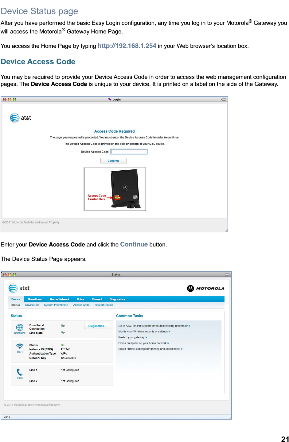 21Device Status pageAfter you have performed the basic Easy Login configuration, any time you log in to your Motorola® Gateway you will access the Motorola® Gateway Home Page. You access the Home Page by typing http://192.168.1.254 in your Web browser’s location box.Device Access CodeYou may be required to provide your Device Access Code in order to access the web management configuration pages. The Device Access Code is unique to your device. It is printed on a label on the side of the Gateway.Enter your Device Access Code and click the Continue button.The Device Status Page appears.