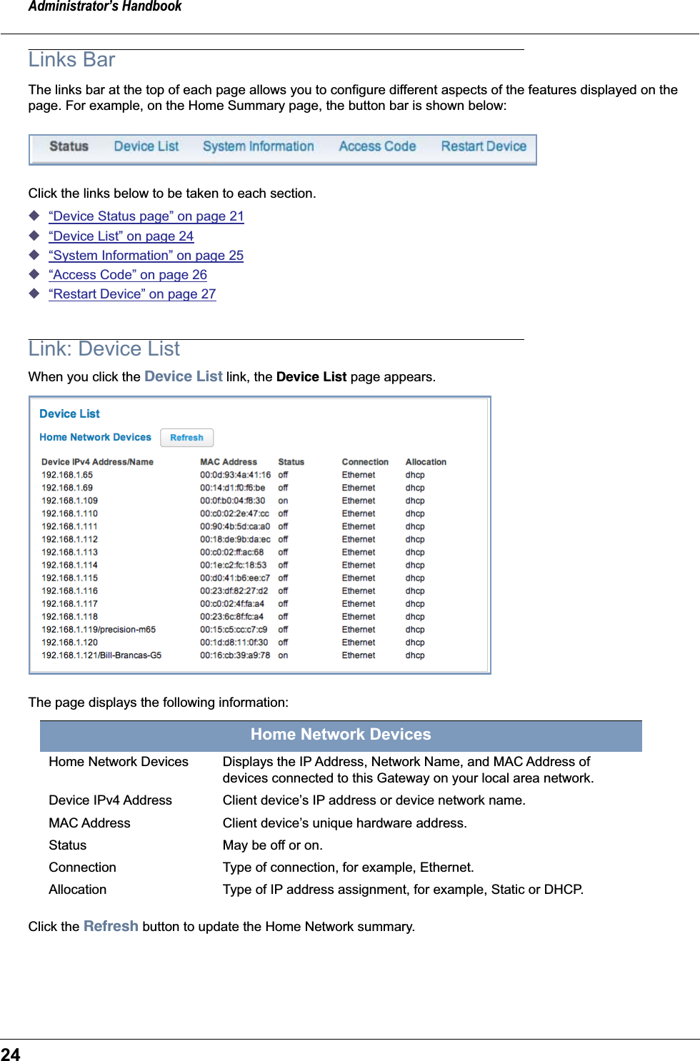 Administrator’s Handbook24Links BarThe links bar at the top of each page allows you to configure different aspects of the features displayed on the page. For example, on the Home Summary page, the button bar is shown below:Click the links below to be taken to each section.◆“Device Status page” on page 21◆“Device List” on page 24◆“System Information” on page 25◆“Access Code” on page 26◆“Restart Device” on page 27Link: Device ListWhen you click the Device List link, the Device List page appears.The page displays the following information:Click the Refresh button to update the Home Network summary.Home Network DevicesHome Network Devices Displays the IP Address, Network Name, and MAC Address of devices connected to this Gateway on your local area network.Device IPv4 Address Client device’s IP address or device network name.MAC Address Client device’s unique hardware address.Status May be off or on.Connection Type of connection, for example, Ethernet.Allocation Type of IP address assignment, for example, Static or DHCP.