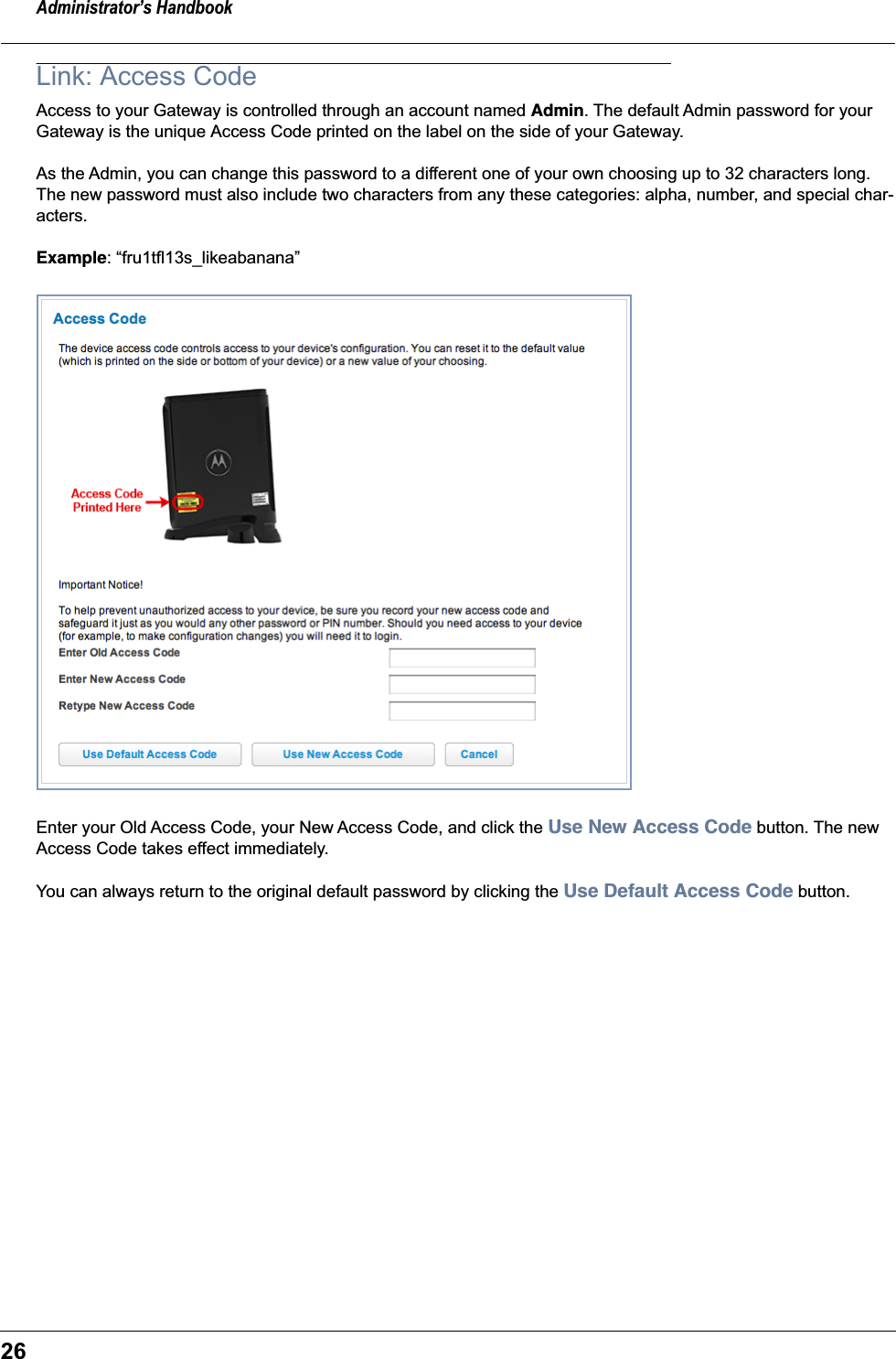 Administrator’s Handbook26Link: Access CodeAccess to your Gateway is controlled through an account named Admin. The default Admin password for your Gateway is the unique Access Code printed on the label on the side of your Gateway. As the Admin, you can change this password to a different one of your own choosing up to 32 characters long. The new password must also include two characters from any these categories: alpha, number, and special char-acters.Example: “fru1tfl13s_likeabanana”Enter your Old Access Code, your New Access Code, and click the Use New Access Code button. The new Access Code takes effect immediately.You can always return to the original default password by clicking the Use Default Access Code button.