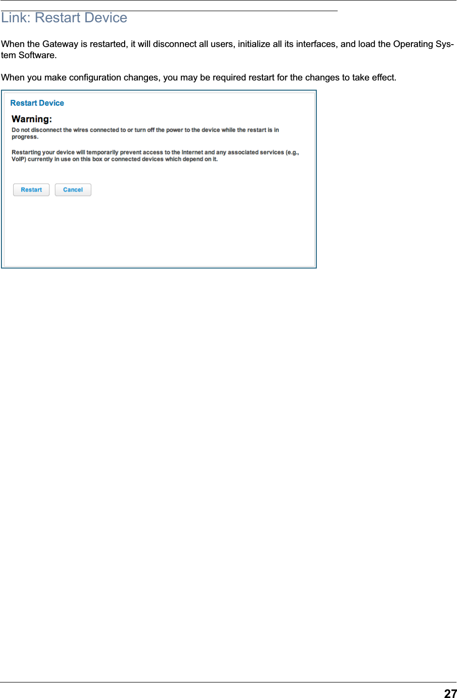 27Link: Restart DeviceWhen the Gateway is restarted, it will disconnect all users, initialize all its interfaces, and load the Operating Sys-tem Software.When you make configuration changes, you may be required restart for the changes to take effect.