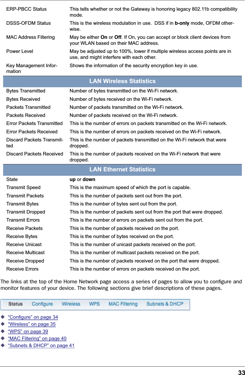 33The links at the top of the Home Network page access a series of pages to allow you to conﬁgure and monitor features of your device. The following sections give brief descriptions of these pages.◆“Configure” on page 34◆“Wireless” on page 35◆“WPS” on page 39◆“MAC Filtering” on page 40◆“Subnets &amp; DHCP” on page 41ERP-PBCC Status This tells whether or not the Gateway is honoring legacy 802.11b compatibility mode.DSSS-OFDM Status This is the wireless modulation in use.  DSS if in b-only mode, OFDM other-wise.MAC Address Filtering May be either On or Off. If On, you can accept or block client devices from your WLAN based on their MAC address.Power Level May be adjusted up to 100%, lower if multiple wireless access points are in use, and might interfere with each other.Key Management Infor-mationShows the information of the security encryption key in use.LAN Wireless StatisticsBytes Transmitted Number of bytes transmitted on the Wi-Fi network.Bytes Received Number of bytes received on the Wi-Fi network.Packets Transmitted Number of packets transmitted on the Wi-Fi network.Packets Received Number of packets received on the Wi-Fi network.Error Packets Transmitted This is the number of errors on packets transmitted on the Wi-Fi network.Error Packets Received This is the number of errors on packets received on the Wi-Fi network.Discard Packets Transmit-tedThis is the number of packets transmitted on the Wi-Fi network that were dropped.Discard Packets Received This is the number of packets received on the Wi-Fi network that were dropped.LAN Ethernet StatisticsState up or downTransmit Speed This is the maximum speed of which the port is capable.Transmit Packets This is the number of packets sent out from the port.Transmit Bytes This is the number of bytes sent out from the port.Transmit Dropped This is the number of packets sent out from the port that were dropped.Transmit Errors This is the number of errors on packets sent out from the port.Receive Packets This is the number of packets received on the port.Receive Bytes This is the number of bytes received on the port.Receive Unicast This is the number of unicast packets received on the port.Receive Multicast This is the number of multicast packets received on the port.Receive Dropped This is the number of packets received on the port that were dropped.Receive Errors This is the number of errors on packets received on the port.