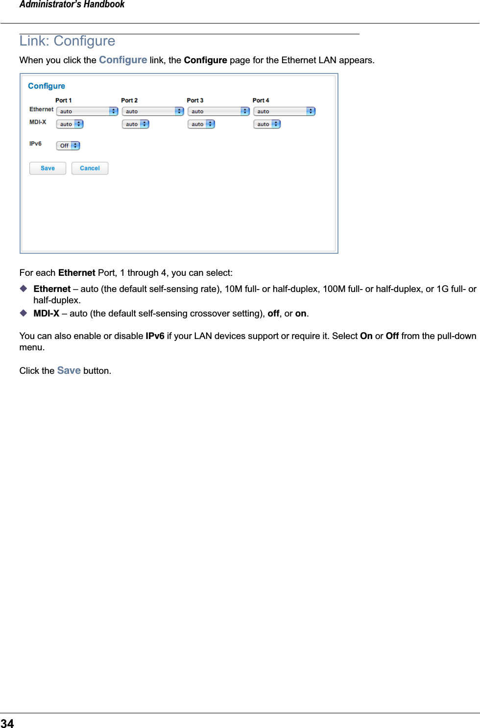 Administrator’s Handbook34Link: ConfigureWhen you click the Conﬁgure link, the Conﬁgure page for the Ethernet LAN appears.For each Ethernet Port, 1 through 4, you can select:◆Ethernet – auto (the default self-sensing rate), 10M full- or half-duplex, 100M full- or half-duplex, or 1G full- or half-duplex.◆MDI-X – auto (the default self-sensing crossover setting), off, or on.You can also enable or disable IPv6 if your LAN devices support or require it. Select On or Off from the pull-down menu. Click the Save button.