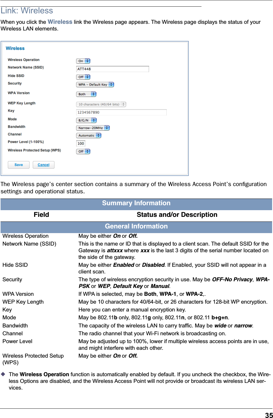 35Link: WirelessWhen you click the Wireless link the Wireless page appears. The Wireless page displays the status of your Wireless LAN elements.The Wireless page’s center section contains a summary of the Wireless Access Point’s conﬁguration settings and operational status.◆The Wireless Operation function is automatically enabled by default. If you uncheck the checkbox, the Wire-less Options are disabled, and the Wireless Access Point will not provide or broadcast its wireless LAN ser-vices.Summary Information   Field    Status and/or DescriptionGeneral InformationWireless Operation May be either On or Off.Network Name (SSID) This is the name or ID that is displayed to a client scan. The default SSID for the Gateway is attxxx where xxx is the last 3 digits of the serial number located on the side of the gateway.Hide SSID May be either Enabled or Disabled. If Enabled, your SSID will not appear in a client scan.Security The type of wireless encryption security in use. May be OFF-No Privacy, WPA-PSK or WEP, Default Key or Manual.WPA Version If WPA is selected, may be Both, WPA-1, or WPA-2,.WEP Key Length May be 10 characters for 40/64-bit, or 26 characters for 128-bit WP encryption.Key Here you can enter a manual encryption key.Mode May be 802.11b only, 802.11g only, 802.11n, or 802.11 b+g+n.Bandwidth The capacity of the wireless LAN to carry traffic. May be wide or narrow.Channel The radio channel that your Wi-Fi network is broadcasting on.Power Level May be adjusted up to 100%, lower if multiple wireless access points are in use, and might interfere with each other.Wireless Protected Setup (WPS)May be either On or Off.