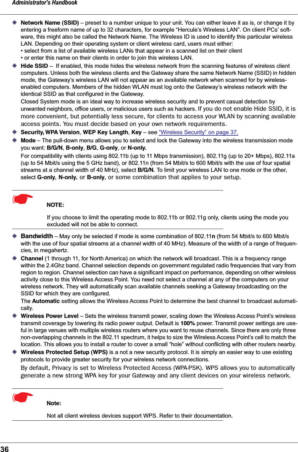 Administrator’s Handbook36◆Network Name (SSID) – preset to a number unique to your unit. You can either leave it as is, or change it by entering a freeform name of up to 32 characters, for example “Hercule’s Wireless LAN”. On client PCs’ soft-ware, this might also be called the Network Name. The Wireless ID is used to identify this particular wireless LAN. Depending on their operating system or client wireless card, users must either:• select from a list of available wireless LANs that appear in a scanned list on their client• or enter this name on their clients in order to join this wireless LAN.◆Hide SSID –  If enabled, this mode hides the wireless network from the scanning features of wireless client computers. Unless both the wireless clients and the Gateway share the same Network Name (SSID) in hidden mode, the Gateway’s wireless LAN will not appear as an available network when scanned for by wireless-enabled computers. Members of the hidden WLAN must log onto the Gateway’s wireless network with the identical SSID as that configured in the Gateway.Closed System mode is an ideal way to increase wireless security and to prevent casual detection by unwanted neighbors, office users, or malicious users such as hackers. If you do not enable Hide SSID, it is more convenient, but potentially less secure, for clients to access your WLAN by scanning available access points. You must decide based on your own network requirements.◆Security, WPA Version, WEP Key Length, Key – see “Wireless Security” on page 37.◆Mode – The pull-down menu allows you to select and lock the Gateway into the wireless transmission mode you want: B/G/N, B-only, B/G, G-only, or N-only.For compatibility with clients using 802.11b (up to 11 Mbps transmission), 802.11g (up to 20+ Mbps), 802.11a (up to 54 Mbit/s using the 5 GHz band), or 802.11n (from 54 Mbit/s to 600 Mbit/s with the use of four spatial streams at a channel width of 40 MHz), select B/G/N. To limit your wireless LAN to one mode or the other, select G-only, N-only, or B-only, or some combination that applies to your setup.☛  NOTE:If you choose to limit the operating mode to 802.11b or 802.11g only, clients using the mode you excluded will not be able to connect.◆Bandwidth – May only be selected if mode is some combination of 802.11n (from 54 Mbit/s to 600 Mbit/s with the use of four spatial streams at a channel width of 40 MHz). Measure of the width of a range of frequen-cies, in megahertz. ◆Channel (1 through 11, for North America) on which the network will broadcast. This is a frequency range within the 2.4Ghz band. Channel selection depends on government regulated radio frequencies that vary from region to region. Channel selection can have a significant impact on performance, depending on other wireless activity close to this Wireless Access Point. You need not select a channel at any of the computers on your wireless network. They will automatically scan available channels seeking a Gateway broadcasting on the SSID for which they are configured.The Automatic setting allows the Wireless Access Point to determine the best channel to broadcast automati-cally.◆Wireless Power Level – Sets the wireless transmit power, scaling down the Wireless Access Point’s wireless transmit coverage by lowering its radio power output. Default is 100% power. Transmit power settings are use-ful in large venues with multiple wireless routers where you want to reuse channels. Since there are only three non-overlapping channels in the 802.11 spectrum, it helps to size the Wireless Access Point’s cell to match the location. This allows you to install a router to cover a small “hole” without conflicting with other routers nearby.◆Wireless Protected Setup (WPS) is a not a new security protocol. It is simply an easier way to use existing protocols to provide greater security for your wireless network connections.By default, Privacy is set to Wireless Protected Access (WPA-PSK). WPS allows you to automatically generate a new strong WPA key for your Gateway and any client devices on your wireless network.☛  Note:Not all client wireless devices support WPS. Refer to their documentation.