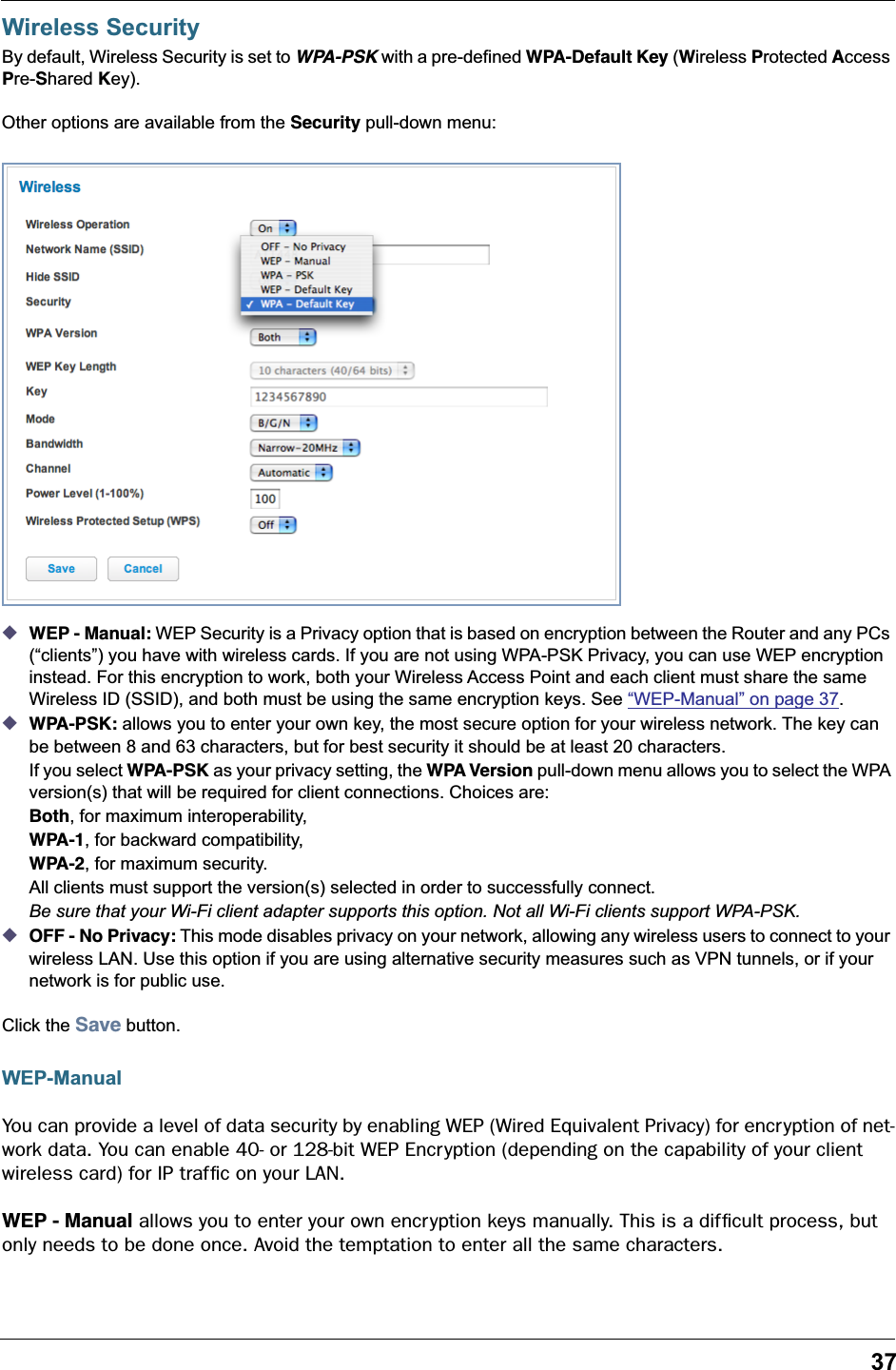 37Wireless SecurityBy default, Wireless Security is set to WPA-PSK with a pre-defined WPA-Default Key (Wireless Protected Access Pre-Shared Key).Other options are available from the Security pull-down menu:◆WEP - Manual: WEP Security is a Privacy option that is based on encryption between the Router and any PCs (“clients”) you have with wireless cards. If you are not using WPA-PSK Privacy, you can use WEP encryption instead. For this encryption to work, both your Wireless Access Point and each client must share the same Wireless ID (SSID), and both must be using the same encryption keys. See “WEP-Manual” on page 37.◆WPA-PSK: allows you to enter your own key, the most secure option for your wireless network. The key can be between 8 and 63 characters, but for best security it should be at least 20 characters.If you select WPA-PSK as your privacy setting, the WPA Version pull-down menu allows you to select the WPA version(s) that will be required for client connections. Choices are: Both, for maximum interoperability,WPA-1, for backward compatibility,WPA-2, for maximum security.All clients must support the version(s) selected in order to successfully connect.Be sure that your Wi-Fi client adapter supports this option. Not all Wi-Fi clients support WPA-PSK.◆OFF - No Privacy: This mode disables privacy on your network, allowing any wireless users to connect to your wireless LAN. Use this option if you are using alternative security measures such as VPN tunnels, or if your network is for public use.Click the Save button.WEP-ManualYou can provide a level of data security by enabling WEP (Wired Equivalent Privacy) for encryption of net-work data. You can enable 40- or 128-bit WEP Encr yption (depending on the capability of your client wireless card) for IP trafﬁc on your LAN.WEP - Manual allows you to enter your own encryption keys manually. This is a difﬁcult process, but only needs to be done once. Avoid the temptation to enter all the same characters.