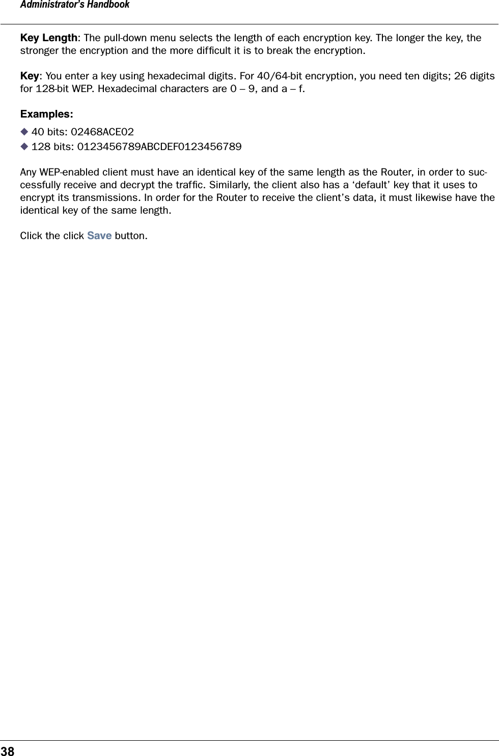Administrator’s Handbook38Key Length: The pull-down menu selects the length of each encryption key. The longer the key, the stronger the encryption and the more difﬁcult it is to break the encryption.Key: You enter a key using hexadecimal digits. For 40/64-bit encryption, you need ten digits; 26 digits for 128-bit WEP. Hexadecimal characters are 0 – 9, and a – f. Examples:◆ 40 bits: 02468ACE02◆ 128 bits: 0123456789ABCDEF0123456789Any WEP-enabled client must have an identical key of the same length as the Router, in order to suc-cessfully receive and decrypt the trafﬁc. Similarly, the client also has a ‘default’ key that it uses to encrypt its transmissions. In order for the Router to receive the client’s data, it must likewise have the identical key of the same length.Click the click Save button.