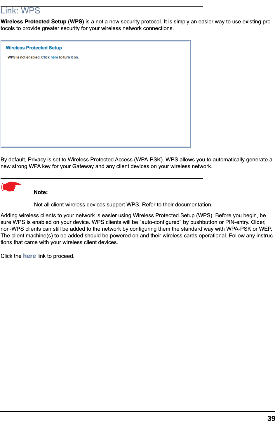 39Link: WPSWireless Protected Setup (WPS) is a not a new security protocol. It is simply an easier way to use existing pro-tocols to provide greater security for your wireless network connections.By default, Privacy is set to Wireless Protected Access (WPA-PSK). WPS allows you to automatically generate a new strong WPA key for your Gateway and any client devices on your wireless network.☛  Note:Not all client wireless devices support WPS. Refer to their documentation.Adding wireless clients to your network is easier using Wireless Protected Setup (WPS). Before you begin, be sure WPS is enabled on your device. WPS clients will be &quot;auto-configured&quot; by pushbutton or PIN-entry. Older, non-WPS clients can still be added to the network by configuring them the standard way with WPA-PSK or WEP. The client machine(s) to be added should be powered on and their wireless cards operational. Follow any instruc-tions that came with your wireless client devices.Click the here link to proceed.