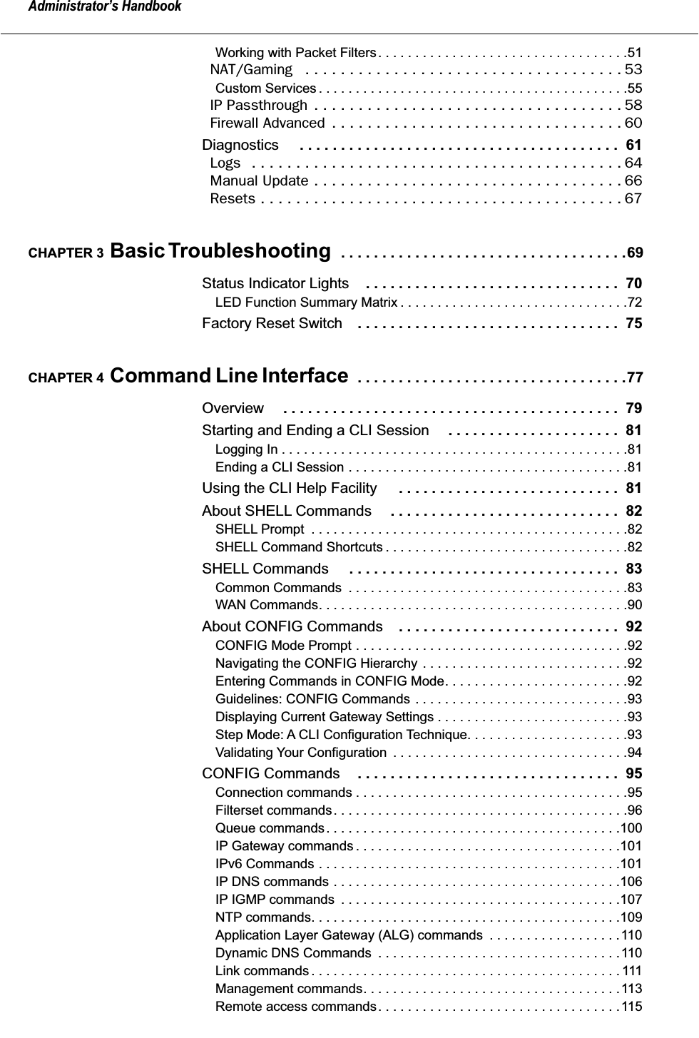  Administrator’s Handbook Working with Packet Filters. . . . . . . . . . . . . . . . . . . . . . . . . . . . . . . . . .51 NAT/Gaming   . . . . . . . . . . . . . . . . . . . . . . . . . . . . . . . . . . . . 53 Custom Services . . . . . . . . . . . . . . . . . . . . . . . . . . . . . . . . . . . . . . . . . .55 IP Passthrough  . . . . . . . . . . . . . . . . . . . . . . . . . . . . . . . . . . . 58Firewall Advanced  . . . . . . . . . . . . . . . . . . . . . . . . . . . . . . . . . 60 Diagnostics  . . . . . . . . . . . . . . . . . . . . . . . . . . . . . . . . . . . . . . .  61 Logs   . . . . . . . . . . . . . . . . . . . . . . . . . . . . . . . . . . . . . . . . . . 64Manual Update . . . . . . . . . . . . . . . . . . . . . . . . . . . . . . . . . . . 66Resets . . . . . . . . . . . . . . . . . . . . . . . . . . . . . . . . . . . . . . . . . 67 CHAPTER 3  Basic Troubleshooting   . . . . . . . . . . . . . . . . . . . . . . . . . . . . . . . . . . .69 Status Indicator Lights . . . . . . . . . . . . . . . . . . . . . . . . . . . . . . .  70 LED Function Summary Matrix . . . . . . . . . . . . . . . . . . . . . . . . . . . . . . .72 Factory Reset Switch . . . . . . . . . . . . . . . . . . . . . . . . . . . . . . . .  75 CHAPTER 4  Command Line Interface   . . . . . . . . . . . . . . . . . . . . . . . . . . . . . . . . .77 Overview  . . . . . . . . . . . . . . . . . . . . . . . . . . . . . . . . . . . . . . . . .  79 Starting and Ending a CLI Session  . . . . . . . . . . . . . . . . . . . . .  81 Logging In . . . . . . . . . . . . . . . . . . . . . . . . . . . . . . . . . . . . . . . . . . . . . . .81Ending a CLI Session . . . . . . . . . . . . . . . . . . . . . . . . . . . . . . . . . . . . . .81 Using the CLI Help Facility  . . . . . . . . . . . . . . . . . . . . . . . . . . .  81 About SHELL Commands . . . . . . . . . . . . . . . . . . . . . . . . . . . .  82 SHELL Prompt  . . . . . . . . . . . . . . . . . . . . . . . . . . . . . . . . . . . . . . . . . . .82SHELL Command Shortcuts . . . . . . . . . . . . . . . . . . . . . . . . . . . . . . . . .82 SHELL Commands  . . . . . . . . . . . . . . . . . . . . . . . . . . . . . . . . .  83 Common Commands  . . . . . . . . . . . . . . . . . . . . . . . . . . . . . . . . . . . . . .83WAN Commands. . . . . . . . . . . . . . . . . . . . . . . . . . . . . . . . . . . . . . . . . .90 About CONFIG Commands . . . . . . . . . . . . . . . . . . . . . . . . . . .  92 CONFIG Mode Prompt . . . . . . . . . . . . . . . . . . . . . . . . . . . . . . . . . . . . .92Navigating the CONFIG Hierarchy . . . . . . . . . . . . . . . . . . . . . . . . . . . .92Entering Commands in CONFIG Mode. . . . . . . . . . . . . . . . . . . . . . . . .92Guidelines: CONFIG Commands . . . . . . . . . . . . . . . . . . . . . . . . . . . . .93Displaying Current Gateway Settings . . . . . . . . . . . . . . . . . . . . . . . . . .93Step Mode: A CLI Configuration Technique. . . . . . . . . . . . . . . . . . . . . .93Validating Your Configuration  . . . . . . . . . . . . . . . . . . . . . . . . . . . . . . . .94 CONFIG Commands . . . . . . . . . . . . . . . . . . . . . . . . . . . . . . . .  95 Connection commands . . . . . . . . . . . . . . . . . . . . . . . . . . . . . . . . . . . . .95Filterset commands. . . . . . . . . . . . . . . . . . . . . . . . . . . . . . . . . . . . . . . .96Queue commands. . . . . . . . . . . . . . . . . . . . . . . . . . . . . . . . . . . . . . . .100IP Gateway commands . . . . . . . . . . . . . . . . . . . . . . . . . . . . . . . . . . . .101IPv6 Commands . . . . . . . . . . . . . . . . . . . . . . . . . . . . . . . . . . . . . . . . .101IP DNS commands . . . . . . . . . . . . . . . . . . . . . . . . . . . . . . . . . . . . . . .106IP IGMP commands  . . . . . . . . . . . . . . . . . . . . . . . . . . . . . . . . . . . . . .107NTP commands. . . . . . . . . . . . . . . . . . . . . . . . . . . . . . . . . . . . . . . . . .109Application Layer Gateway (ALG) commands  . . . . . . . . . . . . . . . . . .110Dynamic DNS Commands  . . . . . . . . . . . . . . . . . . . . . . . . . . . . . . . . .110Link commands . . . . . . . . . . . . . . . . . . . . . . . . . . . . . . . . . . . . . . . . . . 111Management commands. . . . . . . . . . . . . . . . . . . . . . . . . . . . . . . . . . .113Remote access commands. . . . . . . . . . . . . . . . . . . . . . . . . . . . . . . . .115