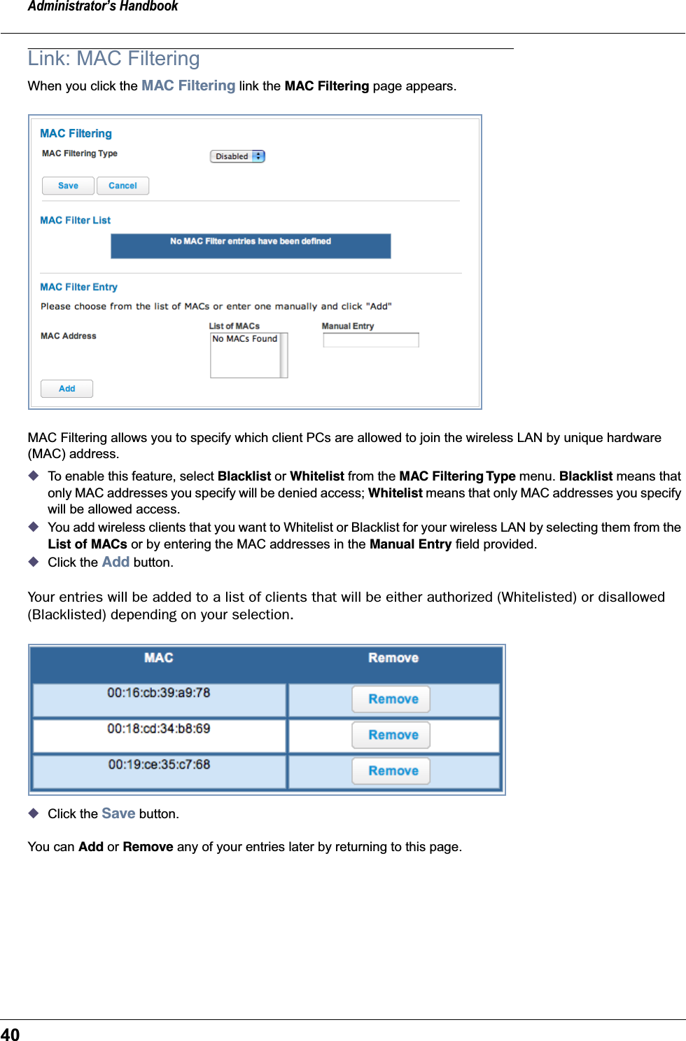 Administrator’s Handbook40Link: MAC FilteringWhen you click the MAC Filtering link the MAC Filtering page appears.MAC Filtering allows you to specify which client PCs are allowed to join the wireless LAN by unique hardware (MAC) address.◆To enable this feature, select Blacklist or Whitelist from the MAC Filtering Type menu. Blacklist means that only MAC addresses you specify will be denied access; Whitelist means that only MAC addresses you specify will be allowed access.◆You add wireless clients that you want to Whitelist or Blacklist for your wireless LAN by selecting them from the List of MACs or by entering the MAC addresses in the Manual Entry field provided.◆Click the Add button.Your entries will be added to a list of clients that will be either authorized (Whitelisted) or disallowed (Blacklisted) depending on your selection.◆Click the Save button.You can Add or Remove any of your entries later by returning to this page.