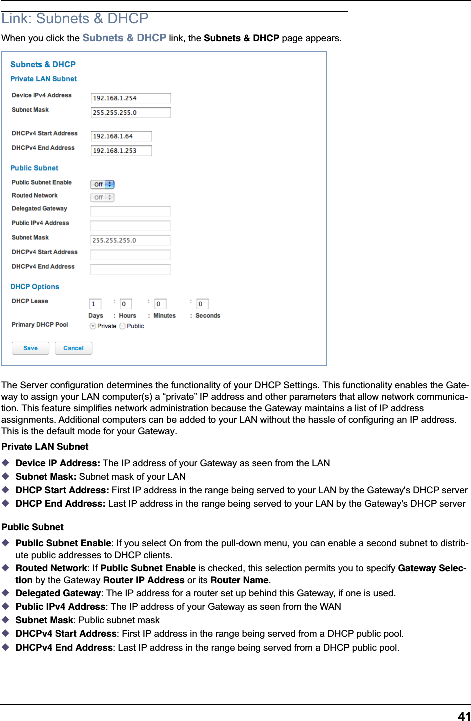 41Link: Subnets &amp; DHCPWhen you click the Subnets &amp; DHCP link, the Subnets &amp; DHCP page appears.The Server configuration determines the functionality of your DHCP Settings. This functionality enables the Gate-way to assign your LAN computer(s) a “private” IP address and other parameters that allow network communica-tion. This feature simplifies network administration because the Gateway maintains a list of IP address assignments. Additional computers can be added to your LAN without the hassle of configuring an IP address. This is the default mode for your Gateway.Private LAN Subnet◆Device IP Address: The IP address of your Gateway as seen from the LAN ◆Subnet Mask: Subnet mask of your LAN ◆DHCP Start Address: First IP address in the range being served to your LAN by the Gateway&apos;s DHCP server ◆DHCP End Address: Last IP address in the range being served to your LAN by the Gateway&apos;s DHCP server Public Subnet◆Public Subnet Enable: If you select On from the pull-down menu, you can enable a second subnet to distrib-ute public addresses to DHCP clients.◆Routed Network: If Public Subnet Enable is checked, this selection permits you to specify Gateway Selec-tion by the Gateway Router IP Address or its Router Name.◆Delegated Gateway: The IP address for a router set up behind this Gateway, if one is used.◆Public IPv4 Address: The IP address of your Gateway as seen from the WAN◆Subnet Mask: Public subnet mask◆DHCPv4 Start Address: First IP address in the range being served from a DHCP public pool.◆DHCPv4 End Address: Last IP address in the range being served from a DHCP public pool.