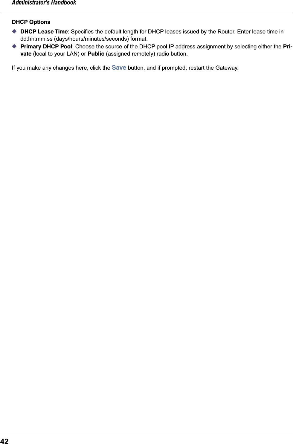 Administrator’s Handbook42DHCP Options◆DHCP Lease Time: Specifies the default length for DHCP leases issued by the Router. Enter lease time in dd:hh:mm:ss (days/hours/minutes/seconds) format.◆Primary DHCP Pool: Choose the source of the DHCP pool IP address assignment by selecting either the Pri-vate (local to your LAN) or Public (assigned remotely) radio button.If you make any changes here, click the Save button, and if prompted, restart the Gateway.