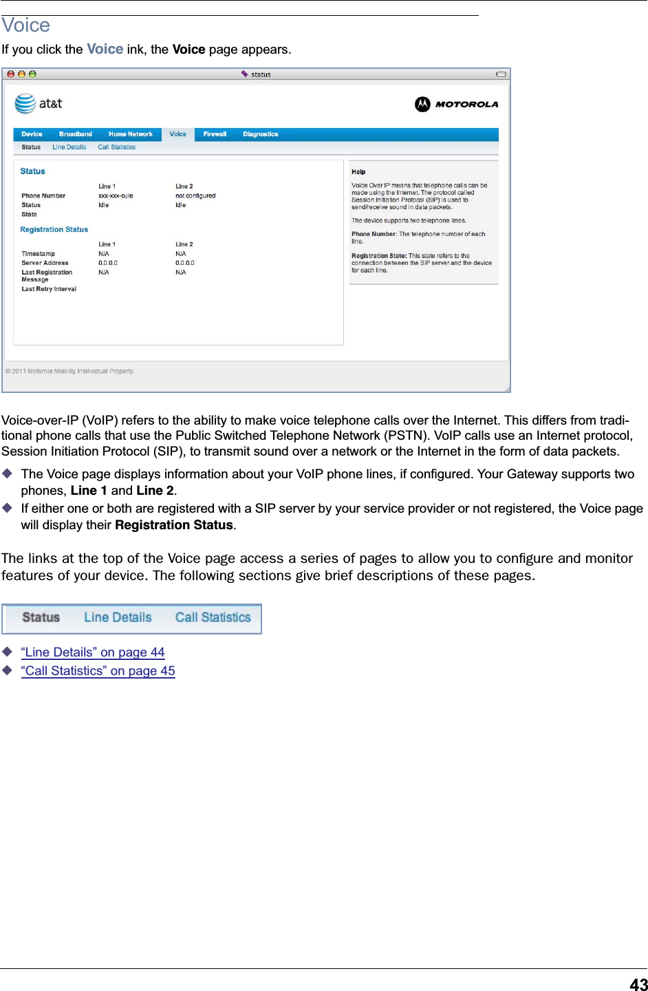 43VoiceIf you click the Voice ink, the Voice page appears.Voice-over-IP (VoIP) refers to the ability to make voice telephone calls over the Internet. This differs from tradi-tional phone calls that use the Public Switched Telephone Network (PSTN). VoIP calls use an Internet protocol, Session Initiation Protocol (SIP), to transmit sound over a network or the Internet in the form of data packets.◆The Voice page displays information about your VoIP phone lines, if configured. Your Gateway supports two phones, Line 1 and Line 2.◆If either one or both are registered with a SIP server by your service provider or not registered, the Voice page will display their Registration Status.The links at the top of the Voice page access a series of pages to allow you to conﬁgure and monitor features of your device. The following sections give brief descriptions of these pages.◆“Line Details” on page 44◆“Call Statistics” on page 45