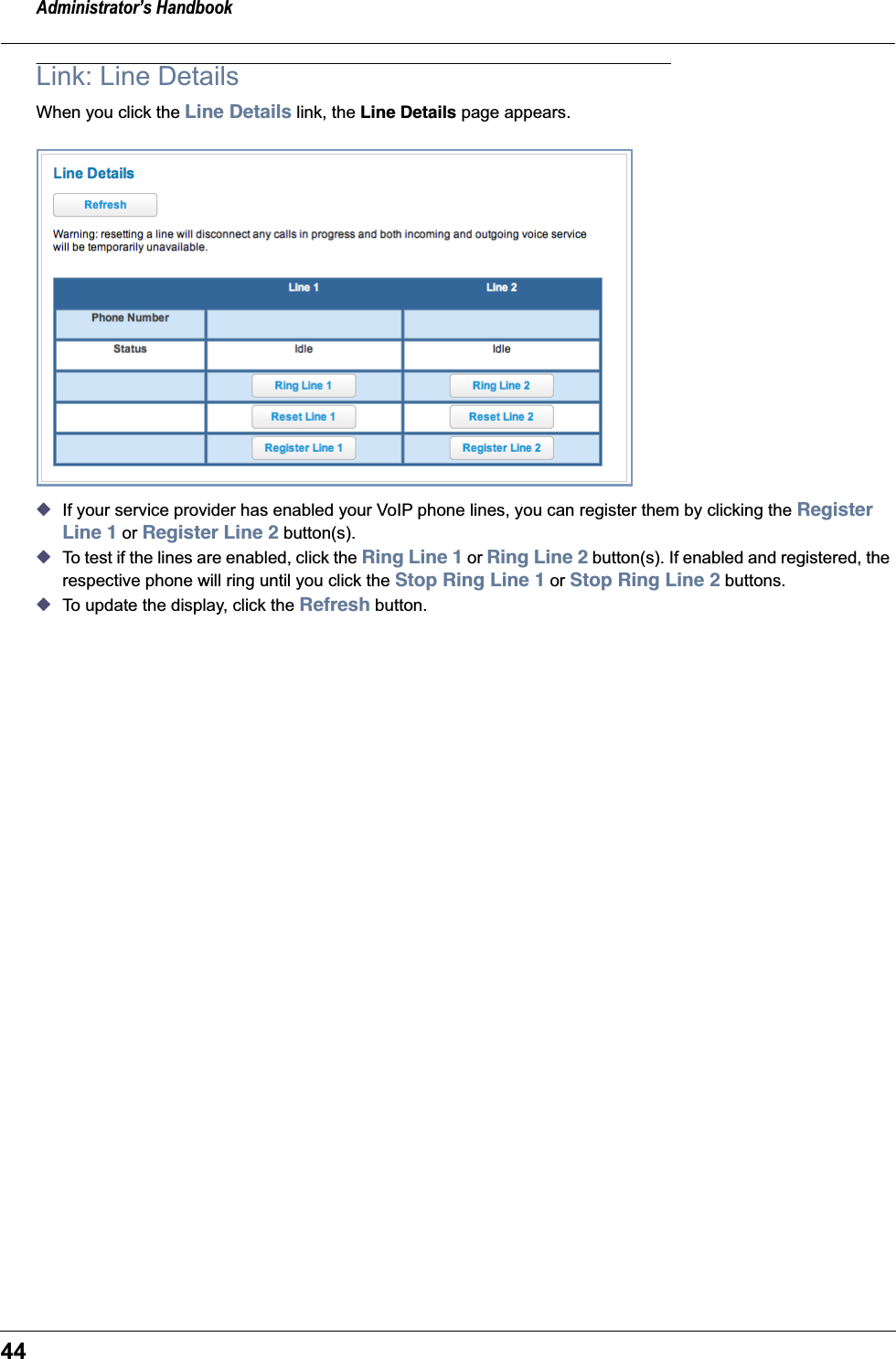 Administrator’s Handbook44Link: Line DetailsWhen you click the Line Details link, the Line Details page appears.◆If your service provider has enabled your VoIP phone lines, you can register them by clicking the Register Line 1 or Register Line 2 button(s).◆To test if the lines are enabled, click the Ring Line 1 or Ring Line 2 button(s). If enabled and registered, the respective phone will ring until you click the Stop Ring Line 1 or Stop Ring Line 2 buttons.◆To update the display, click the Refresh button.