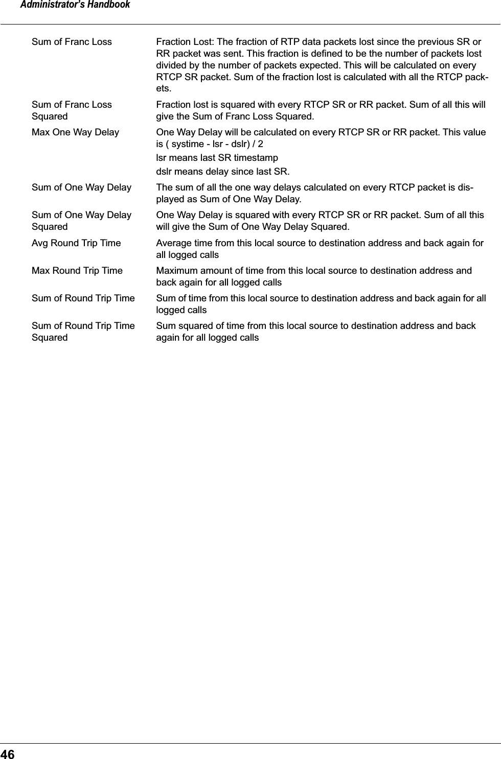 Administrator’s Handbook46Sum of Franc Loss Fraction Lost: The fraction of RTP data packets lost since the previous SR or RR packet was sent. This fraction is defined to be the number of packets lost divided by the number of packets expected. This will be calculated on every RTCP SR packet. Sum of the fraction lost is calculated with all the RTCP pack-ets. Sum of Franc Loss SquaredFraction lost is squared with every RTCP SR or RR packet. Sum of all this will give the Sum of Franc Loss Squared.Max One Way Delay One Way Delay will be calculated on every RTCP SR or RR packet. This value is ( systime - lsr - dslr) / 2 lsr means last SR timestampdslr means delay since last SR.Sum of One Way Delay The sum of all the one way delays calculated on every RTCP packet is dis-played as Sum of One Way Delay.Sum of One Way Delay SquaredOne Way Delay is squared with every RTCP SR or RR packet. Sum of all this will give the Sum of One Way Delay Squared.Avg Round Trip Time Average time from this local source to destination address and back again for all logged callsMax Round Trip Time Maximum amount of time from this local source to destination address and back again for all logged callsSum of Round Trip Time Sum of time from this local source to destination address and back again for all logged callsSum of Round Trip Time SquaredSum squared of time from this local source to destination address and back again for all logged calls