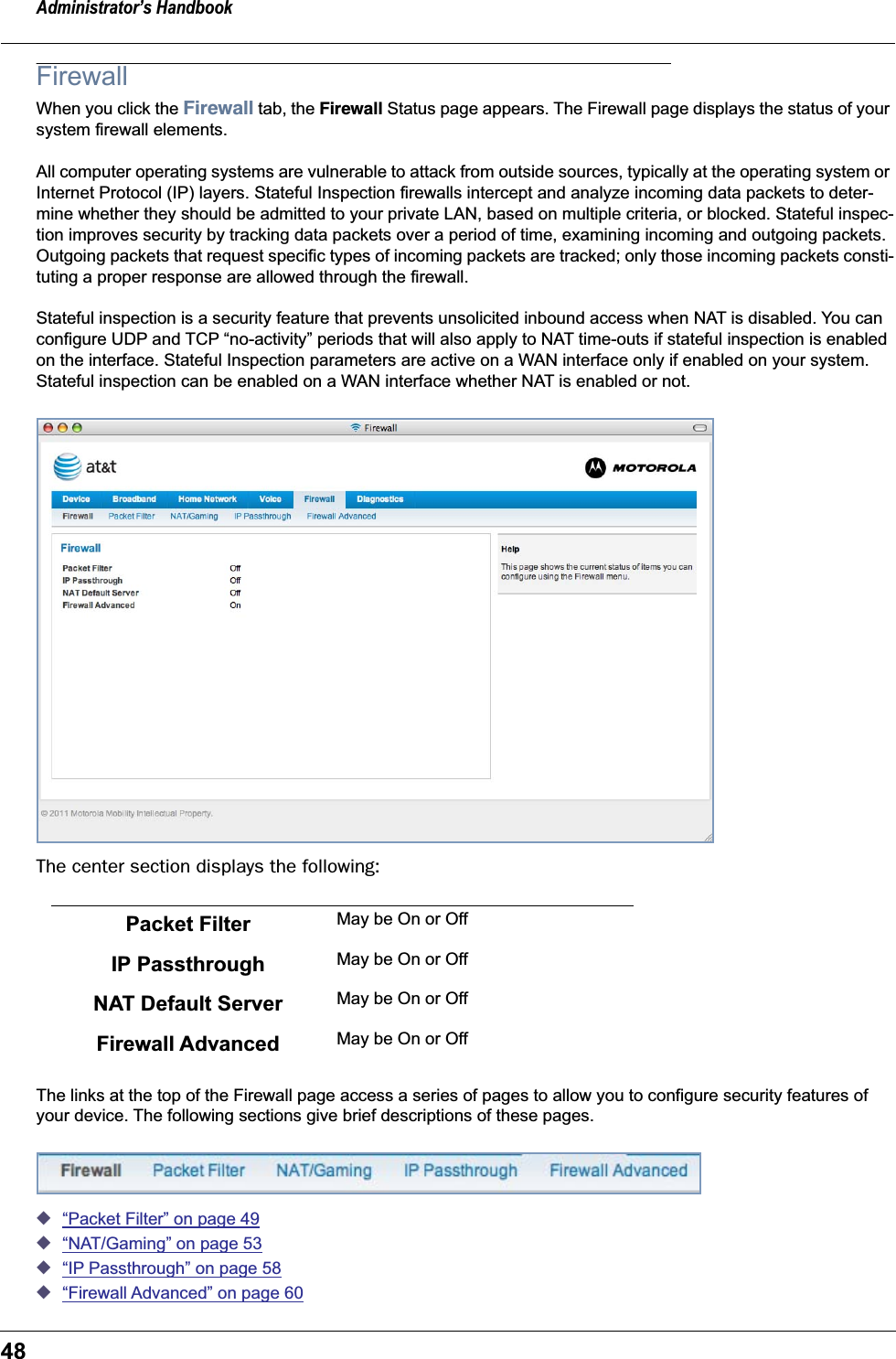 Administrator’s Handbook48FirewallWhen you click the Firewall tab, the Firewall Status page appears. The Firewall page displays the status of your system firewall elements.All computer operating systems are vulnerable to attack from outside sources, typically at the operating system or Internet Protocol (IP) layers. Stateful Inspection firewalls intercept and analyze incoming data packets to deter-mine whether they should be admitted to your private LAN, based on multiple criteria, or blocked. Stateful inspec-tion improves security by tracking data packets over a period of time, examining incoming and outgoing packets. Outgoing packets that request specific types of incoming packets are tracked; only those incoming packets consti-tuting a proper response are allowed through the firewall.Stateful inspection is a security feature that prevents unsolicited inbound access when NAT is disabled. You can configure UDP and TCP “no-activity” periods that will also apply to NAT time-outs if stateful inspection is enabled on the interface. Stateful Inspection parameters are active on a WAN interface only if enabled on your system. Stateful inspection can be enabled on a WAN interface whether NAT is enabled or not.The center section displays the following:The links at the top of the Firewall page access a series of pages to allow you to configure security features of your device. The following sections give brief descriptions of these pages.◆“Packet Filter” on page 49◆“NAT/Gaming” on page 53◆“IP Passthrough” on page 58◆“Firewall Advanced” on page 60Packet Filter May be On or OffIP Passthrough May be On or OffNAT Default Server May be On or OffFirewall Advanced May be On or Off