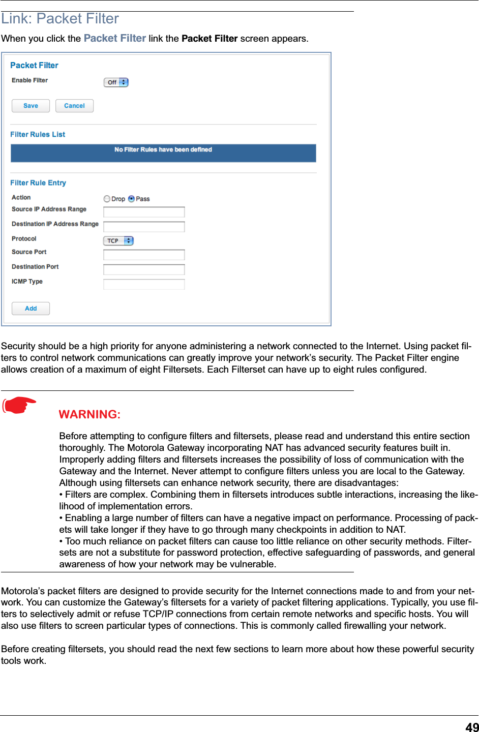 49Link: Packet FilterWhen you click the Packet Filter link the Packet Filter screen appears.Security should be a high priority for anyone administering a network connected to the Internet. Using packet fil-ters to control network communications can greatly improve your network’s security. The Packet Filter engine allows creation of a maximum of eight Filtersets. Each Filterset can have up to eight rules configured.☛  WARNING:Before attempting to configure filters and filtersets, please read and understand this entire section thoroughly. The Motorola Gateway incorporating NAT has advanced security features built in. Improperly adding filters and filtersets increases the possibility of loss of communication with the Gateway and the Internet. Never attempt to configure filters unless you are local to the Gateway.Although using filtersets can enhance network security, there are disadvantages:• Filters are complex. Combining them in filtersets introduces subtle interactions, increasing the like-lihood of implementation errors.• Enabling a large number of filters can have a negative impact on performance. Processing of pack-ets will take longer if they have to go through many checkpoints in addition to NAT.• Too much reliance on packet filters can cause too little reliance on other security methods. Filter-sets are not a substitute for password protection, effective safeguarding of passwords, and general awareness of how your network may be vulnerable.Motorola’s packet filters are designed to provide security for the Internet connections made to and from your net-work. You can customize the Gateway’s filtersets for a variety of packet filtering applications. Typically, you use fil-ters to selectively admit or refuse TCP/IP connections from certain remote networks and specific hosts. You will also use filters to screen particular types of connections. This is commonly called firewalling your network.Before creating filtersets, you should read the next few sections to learn more about how these powerful security tools work.