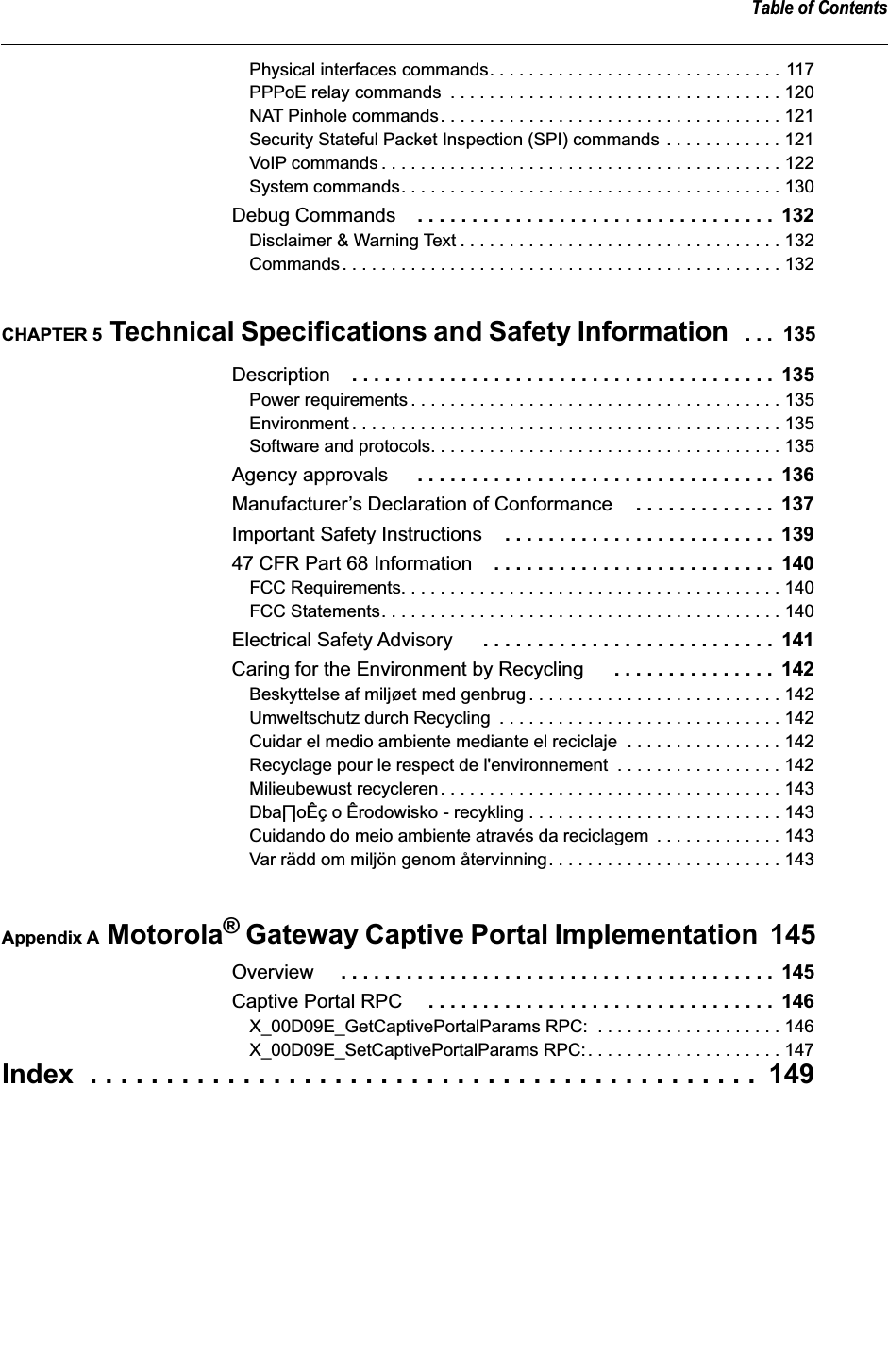  Table of Contents Physical interfaces commands. . . . . . . . . . . . . . . . . . . . . . . . . . . . . . 117PPPoE relay commands  . . . . . . . . . . . . . . . . . . . . . . . . . . . . . . . . . . 120NAT Pinhole commands. . . . . . . . . . . . . . . . . . . . . . . . . . . . . . . . . . . 121Security Stateful Packet Inspection (SPI) commands . . . . . . . . . . . . 121VoIP commands . . . . . . . . . . . . . . . . . . . . . . . . . . . . . . . . . . . . . . . . . 122System commands. . . . . . . . . . . . . . . . . . . . . . . . . . . . . . . . . . . . . . . 130 Debug Commands . . . . . . . . . . . . . . . . . . . . . . . . . . . . . . . . .  132 Disclaimer &amp; Warning Text . . . . . . . . . . . . . . . . . . . . . . . . . . . . . . . . . 132Commands. . . . . . . . . . . . . . . . . . . . . . . . . . . . . . . . . . . . . . . . . . . . . 132 CHAPTER 5  Technical Specifications and Safety Information   . . .  135 Description . . . . . . . . . . . . . . . . . . . . . . . . . . . . . . . . . . . . . . .  135 Power requirements . . . . . . . . . . . . . . . . . . . . . . . . . . . . . . . . . . . . . . 135Environment . . . . . . . . . . . . . . . . . . . . . . . . . . . . . . . . . . . . . . . . . . . . 135Software and protocols. . . . . . . . . . . . . . . . . . . . . . . . . . . . . . . . . . . . 135 Agency approvals  . . . . . . . . . . . . . . . . . . . . . . . . . . . . . . . . .  136 Manufacturer’s Declaration of Conformance . . . . . . . . . . . . .  137 Important Safety Instructions . . . . . . . . . . . . . . . . . . . . . . . . .  139 47 CFR Part 68 Information . . . . . . . . . . . . . . . . . . . . . . . . . .  140 FCC Requirements. . . . . . . . . . . . . . . . . . . . . . . . . . . . . . . . . . . . . . . 140FCC Statements. . . . . . . . . . . . . . . . . . . . . . . . . . . . . . . . . . . . . . . . . 140 Electrical Safety Advisory  . . . . . . . . . . . . . . . . . . . . . . . . . . .  141 Caring for the Environment by Recycling  . . . . . . . . . . . . . . .  142 Beskyttelse af miljøet med genbrug . . . . . . . . . . . . . . . . . . . . . . . . . . 142Umweltschutz durch Recycling  . . . . . . . . . . . . . . . . . . . . . . . . . . . . . 142Cuidar el medio ambiente mediante el reciclaje  . . . . . . . . . . . . . . . . 142Recyclage pour le respect de l&apos;environnement  . . . . . . . . . . . . . . . . . 142Milieubewust recycleren. . . . . . . . . . . . . . . . . . . . . . . . . . . . . . . . . . . 143Dba∏oÊç o Êrodowisko - recykling . . . . . . . . . . . . . . . . . . . . . . . . . . 143Cuidando do meio ambiente através da reciclagem  . . . . . . . . . . . . . 143Var rädd om miljön genom återvinning. . . . . . . . . . . . . . . . . . . . . . . . 143 Appendix A  Motorola ®  Gateway Captive Portal Implementation  145 Overview  . . . . . . . . . . . . . . . . . . . . . . . . . . . . . . . . . . . . . . . .  145 Captive Portal RPC  . . . . . . . . . . . . . . . . . . . . . . . . . . . . . . . .  146 X_00D09E_GetCaptivePortalParams RPC:  . . . . . . . . . . . . . . . . . . . 146X_00D09E_SetCaptivePortalParams RPC:. . . . . . . . . . . . . . . . . . . . 147 Index  . . . . . . . . . . . . . . . . . . . . . . . . . . . . . . . . . . . . . . . . . . . .  149