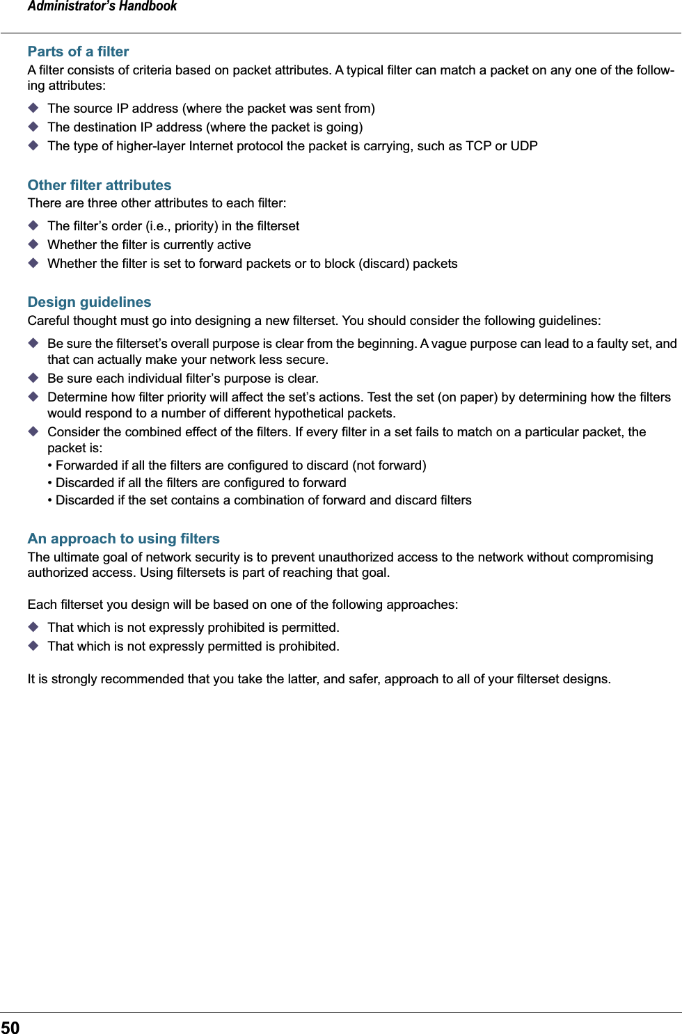 Administrator’s Handbook50Parts of a filterA filter consists of criteria based on packet attributes. A typical filter can match a packet on any one of the follow-ing attributes:◆The source IP address (where the packet was sent from)◆The destination IP address (where the packet is going)◆The type of higher-layer Internet protocol the packet is carrying, such as TCP or UDPOther filter attributesThere are three other attributes to each filter:◆The filter’s order (i.e., priority) in the filterset◆Whether the filter is currently active◆Whether the filter is set to forward packets or to block (discard) packetsDesign guidelinesCareful thought must go into designing a new filterset. You should consider the following guidelines: ◆Be sure the filterset’s overall purpose is clear from the beginning. A vague purpose can lead to a faulty set, and that can actually make your network less secure.◆Be sure each individual filter’s purpose is clear.◆Determine how filter priority will affect the set’s actions. Test the set (on paper) by determining how the filters would respond to a number of different hypothetical packets.◆Consider the combined effect of the filters. If every filter in a set fails to match on a particular packet, the packet is:• Forwarded if all the filters are configured to discard (not forward)• Discarded if all the filters are configured to forward• Discarded if the set contains a combination of forward and discard filtersAn approach to using filtersThe ultimate goal of network security is to prevent unauthorized access to the network without compromising authorized access. Using filtersets is part of reaching that goal. Each filterset you design will be based on one of the following approaches:◆That which is not expressly prohibited is permitted.◆That which is not expressly permitted is prohibited.It is strongly recommended that you take the latter, and safer, approach to all of your filterset designs.