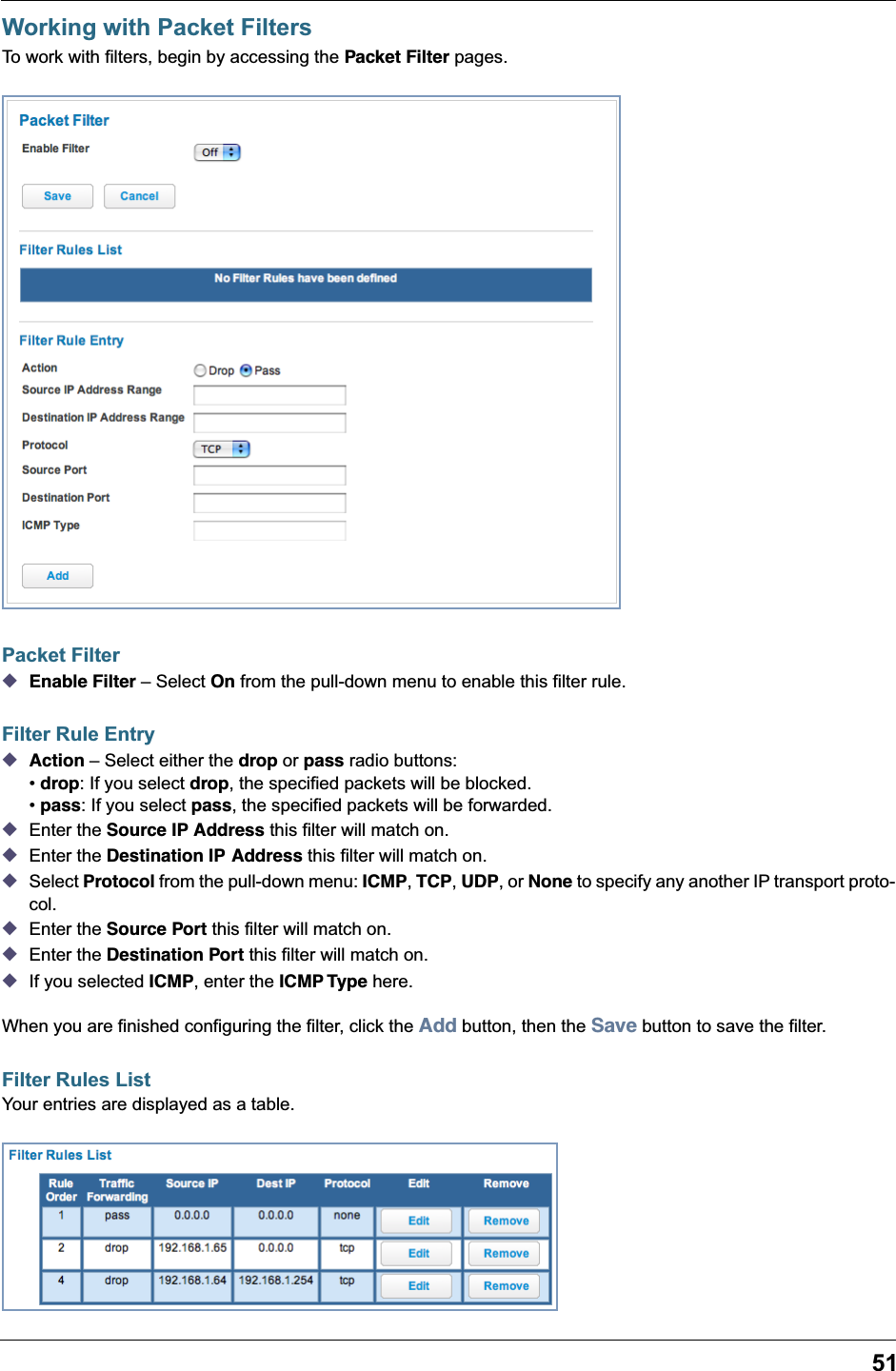 51Working with Packet FiltersTo work with filters, begin by accessing the Packet Filter pages.Packet Filter◆Enable Filter – Select On from the pull-down menu to enable this filter rule.Filter Rule Entry◆Action – Select either the drop or pass radio buttons:• drop: If you select drop, the specified packets will be blocked. • pass: If you select pass, the specified packets will be forwarded.◆Enter the Source IP Address this filter will match on.◆Enter the Destination IP Address this filter will match on.◆Select Protocol from the pull-down menu: ICMP, TCP, UDP, or None to specify any another IP transport proto-col.◆Enter the Source Port this filter will match on.◆Enter the Destination Port this filter will match on.◆If you selected ICMP, enter the ICMP Type here.When you are finished configuring the filter, click the Add button, then the Save button to save the filter.Filter Rules ListYour entries are displayed as a table.