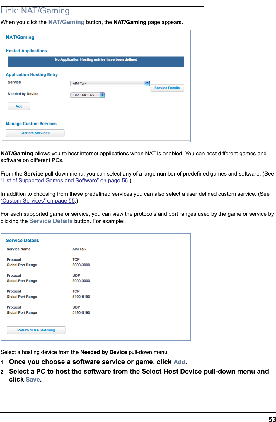 53Link: NAT/GamingWhen you click the NAT/Gaming button, the NAT/Gaming page appears.NAT/Gaming allows you to host internet applications when NAT is enabled. You can host different games and software on different PCs.From the Service pull-down menu, you can select any of a large number of predefined games and software. (See “List of Supported Games and Software” on page 56.)In addition to choosing from these predefined services you can also select a user defined custom service. (See “Custom Services” on page 55.)For each supported game or service, you can view the protocols and port ranges used by the game or service by clicking the Service Details button. For example:Select a hosting device from the Needed by Device pull-down menu.1. Once you choose a software service or game, click Add.2. Select a PC to host the software from the Select Host Device pull-down menu and click Save.