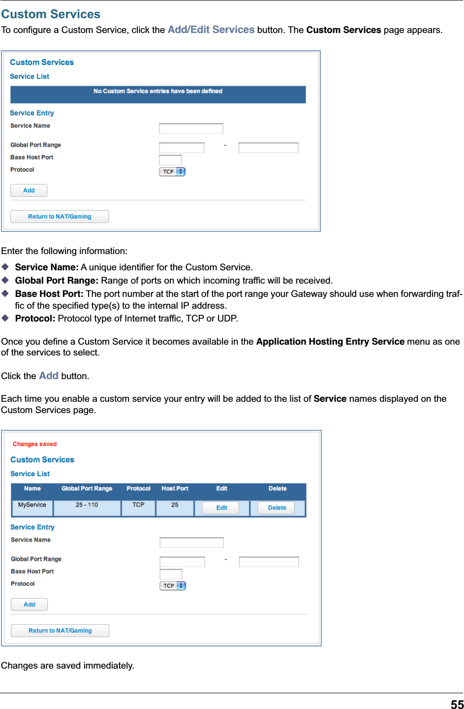 55Custom ServicesTo configure a Custom Service, click the Add/Edit Services button. The Custom Services page appears.Enter the following information: ◆Service Name: A unique identifier for the Custom Service. ◆Global Port Range: Range of ports on which incoming traffic will be received. ◆Base Host Port: The port number at the start of the port range your Gateway should use when forwarding traf-fic of the specified type(s) to the internal IP address. ◆Protocol: Protocol type of Internet traffic, TCP or UDP.Once you define a Custom Service it becomes available in the Application Hosting Entry Service menu as one of the services to select.Click the Add button.Each time you enable a custom service your entry will be added to the list of Service names displayed on the Custom Services page.Changes are saved immediately. 