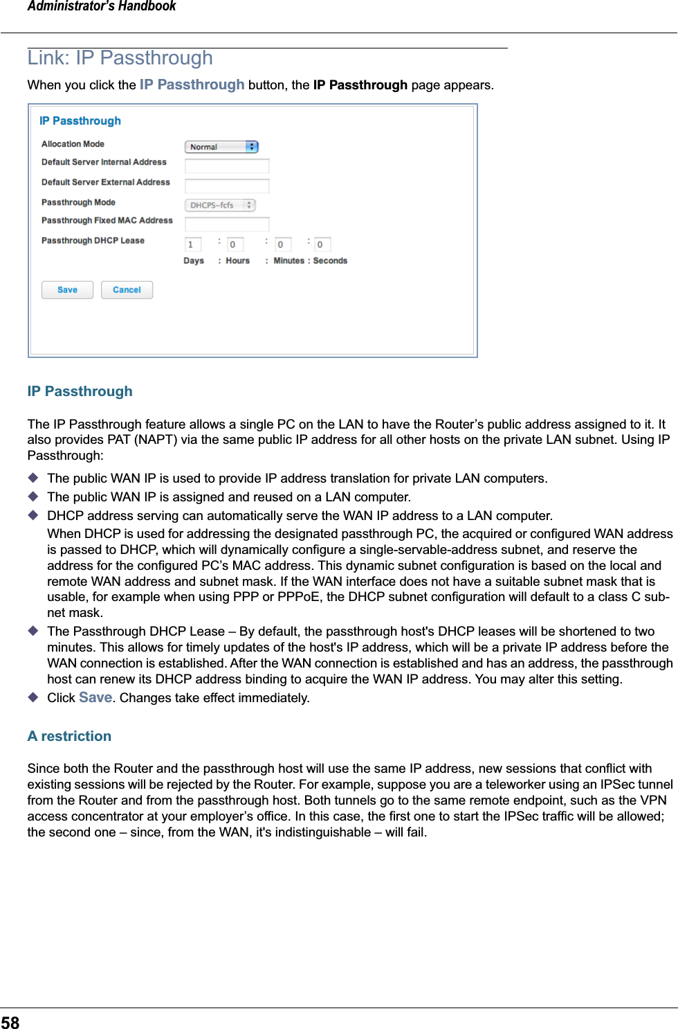 Administrator’s Handbook58Link: IP PassthroughWhen you click the IP Passthrough button, the IP Passthrough page appears.IP PassthroughThe IP Passthrough feature allows a single PC on the LAN to have the Router’s public address assigned to it. It also provides PAT (NAPT) via the same public IP address for all other hosts on the private LAN subnet. Using IP Passthrough:◆The public WAN IP is used to provide IP address translation for private LAN computers.◆The public WAN IP is assigned and reused on a LAN computer.◆DHCP address serving can automatically serve the WAN IP address to a LAN computer.When DHCP is used for addressing the designated passthrough PC, the acquired or configured WAN address is passed to DHCP, which will dynamically configure a single-servable-address subnet, and reserve the address for the configured PC’s MAC address. This dynamic subnet configuration is based on the local and remote WAN address and subnet mask. If the WAN interface does not have a suitable subnet mask that is usable, for example when using PPP or PPPoE, the DHCP subnet configuration will default to a class C sub-net mask.◆The Passthrough DHCP Lease – By default, the passthrough host&apos;s DHCP leases will be shortened to two minutes. This allows for timely updates of the host&apos;s IP address, which will be a private IP address before the WAN connection is established. After the WAN connection is established and has an address, the passthrough host can renew its DHCP address binding to acquire the WAN IP address. You may alter this setting.◆Click Save. Changes take effect immediately.A restrictionSince both the Router and the passthrough host will use the same IP address, new sessions that conflict with existing sessions will be rejected by the Router. For example, suppose you are a teleworker using an IPSec tunnel from the Router and from the passthrough host. Both tunnels go to the same remote endpoint, such as the VPN access concentrator at your employer’s office. In this case, the first one to start the IPSec traffic will be allowed; the second one – since, from the WAN, it&apos;s indistinguishable – will fail.