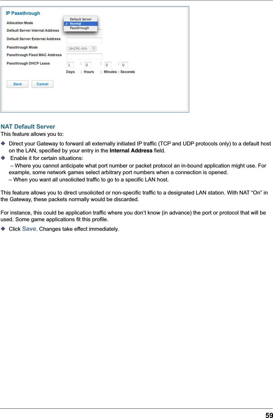 59NAT Default ServerThis feature allows you to:◆Direct your Gateway to forward all externally initiated IP traffic (TCP and UDP protocols only) to a default host on the LAN, specified by your entry in the Internal Address field.◆ Enable it for certain situations: – Where you cannot anticipate what port number or packet protocol an in-bound application might use. For example, some network games select arbitrary port numbers when a connection is opened.– When you want all unsolicited traffic to go to a specific LAN host.This feature allows you to direct unsolicited or non-specific traffic to a designated LAN station. With NAT “On” in the Gateway, these packets normally would be discarded.For instance, this could be application traffic where you don’t know (in advance) the port or protocol that will be used. Some game applications fit this profile.◆Click Save. Changes take effect immediately.