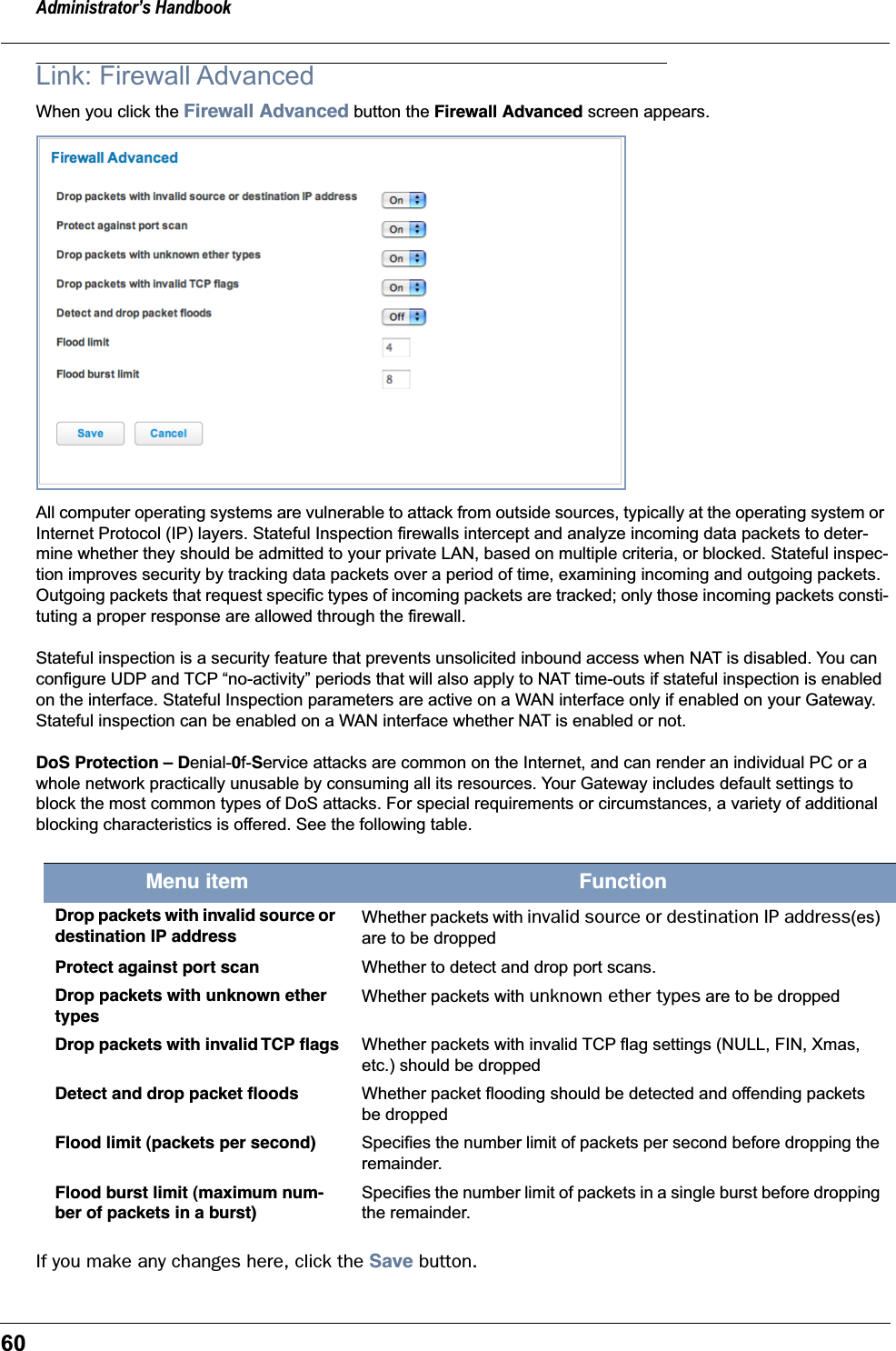 Administrator’s Handbook60Link: Firewall AdvancedWhen you click the Firewall Advanced button the Firewall Advanced screen appears.All computer operating systems are vulnerable to attack from outside sources, typically at the operating system or Internet Protocol (IP) layers. Stateful Inspection firewalls intercept and analyze incoming data packets to deter-mine whether they should be admitted to your private LAN, based on multiple criteria, or blocked. Stateful inspec-tion improves security by tracking data packets over a period of time, examining incoming and outgoing packets. Outgoing packets that request specific types of incoming packets are tracked; only those incoming packets consti-tuting a proper response are allowed through the firewall.Stateful inspection is a security feature that prevents unsolicited inbound access when NAT is disabled. You can configure UDP and TCP “no-activity” periods that will also apply to NAT time-outs if stateful inspection is enabled on the interface. Stateful Inspection parameters are active on a WAN interface only if enabled on your Gateway. Stateful inspection can be enabled on a WAN interface whether NAT is enabled or not.DoS Protection – Denial-0f-Service attacks are common on the Internet, and can render an individual PC or a whole network practically unusable by consuming all its resources. Your Gateway includes default settings to block the most common types of DoS attacks. For special requirements or circumstances, a variety of additional blocking characteristics is offered. See the following table. If you make any changes here, click the Save button.Menu item FunctionDrop packets with invalid source or destination IP addressWhether packets with invalid source or destination IP address(es) are to be droppedProtect against port scan Whether to detect and drop port scans.Drop packets with unknown ether typesWhether packets with unknown ether types are to be droppedDrop packets with invalid TCP ﬂags Whether packets with invalid TCP flag settings (NULL, FIN, Xmas, etc.) should be droppedDetect and drop packet ﬂoods Whether packet flooding should be detected and offending packets be droppedFlood limit (packets per second) Specifies the number limit of packets per second before dropping the remainder.Flood burst limit (maximum num-ber of packets in a burst)Specifies the number limit of packets in a single burst before dropping the remainder.