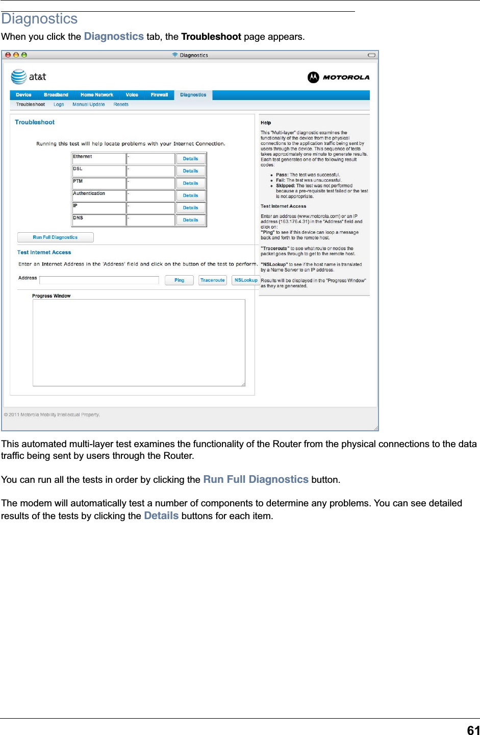 61DiagnosticsWhen you click the Diagnostics tab, the Troubleshoot page appears.This automated multi-layer test examines the functionality of the Router from the physical connections to the data traffic being sent by users through the Router.You can run all the tests in order by clicking the Run Full Diagnostics button.The modem will automatically test a number of components to determine any problems. You can see detailed results of the tests by clicking the Details buttons for each item.