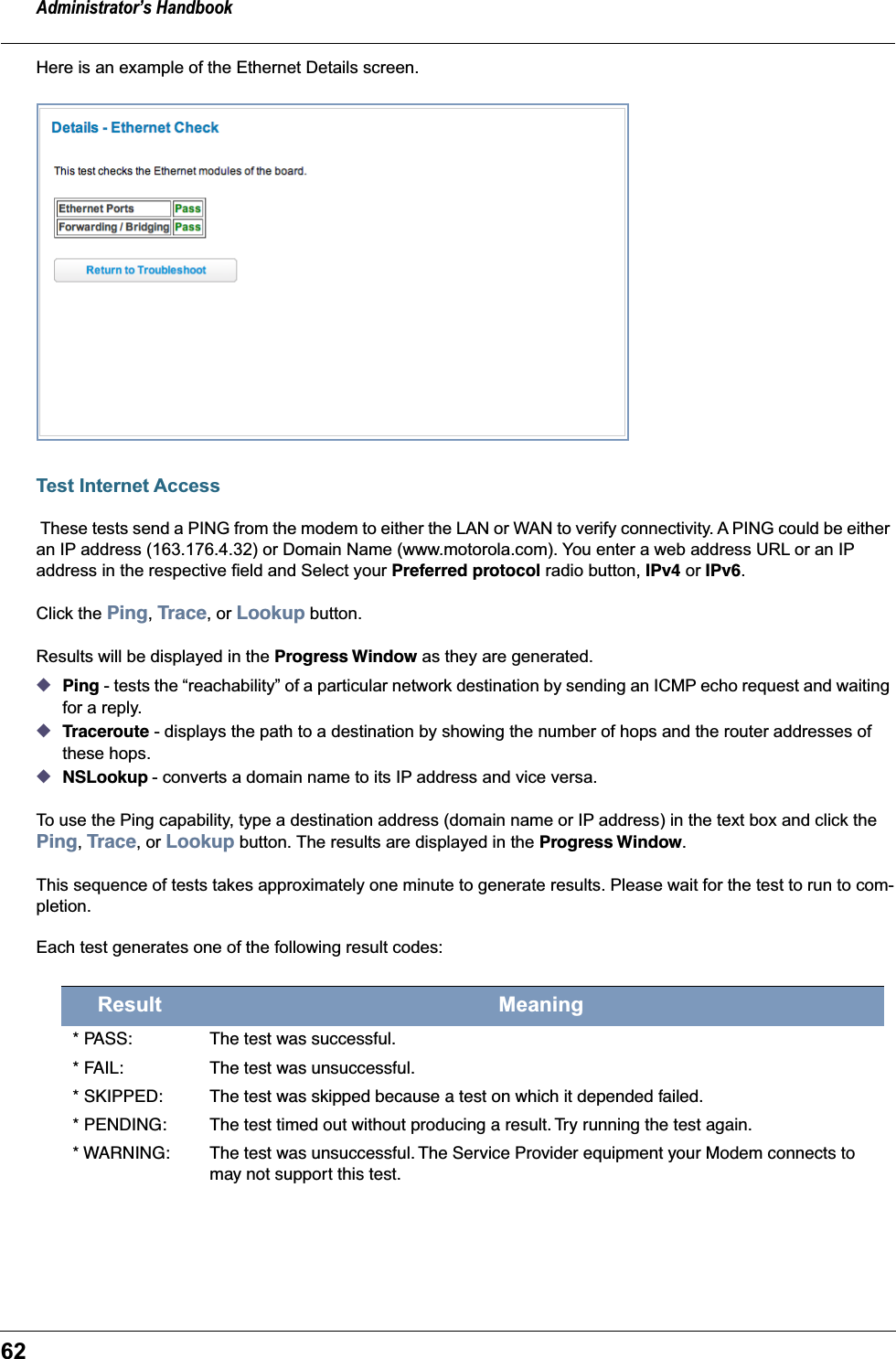 Administrator’s Handbook62Here is an example of the Ethernet Details screen.Test Internet Access These tests send a PING from the modem to either the LAN or WAN to verify connectivity. A PING could be either an IP address (163.176.4.32) or Domain Name (www.motorola.com). You enter a web address URL or an IP address in the respective field and Select your Preferred protocol radio button, IPv4 or IPv6.Click the Ping, Trace, or Lookup button. Results will be displayed in the Progress Window as they are generated.◆Ping - tests the “reachability” of a particular network destination by sending an ICMP echo request and waiting for a reply.◆Traceroute - displays the path to a destination by showing the number of hops and the router addresses of these hops.◆NSLookup - converts a domain name to its IP address and vice versa.To use the Ping capability, type a destination address (domain name or IP address) in the text box and click the Ping, Trace, or Lookup button. The results are displayed in the Progress Window.This sequence of tests takes approximately one minute to generate results. Please wait for the test to run to com-pletion.Each test generates one of the following result codes:Result Meaning* PASS: The test was successful.* FAIL: The test was unsuccessful.* SKIPPED: The test was skipped because a test on which it depended failed.* PENDING: The test timed out without producing a result. Try running the test again.* WARNING: The test was unsuccessful. The Service Provider equipment your Modem connects to may not support this test.