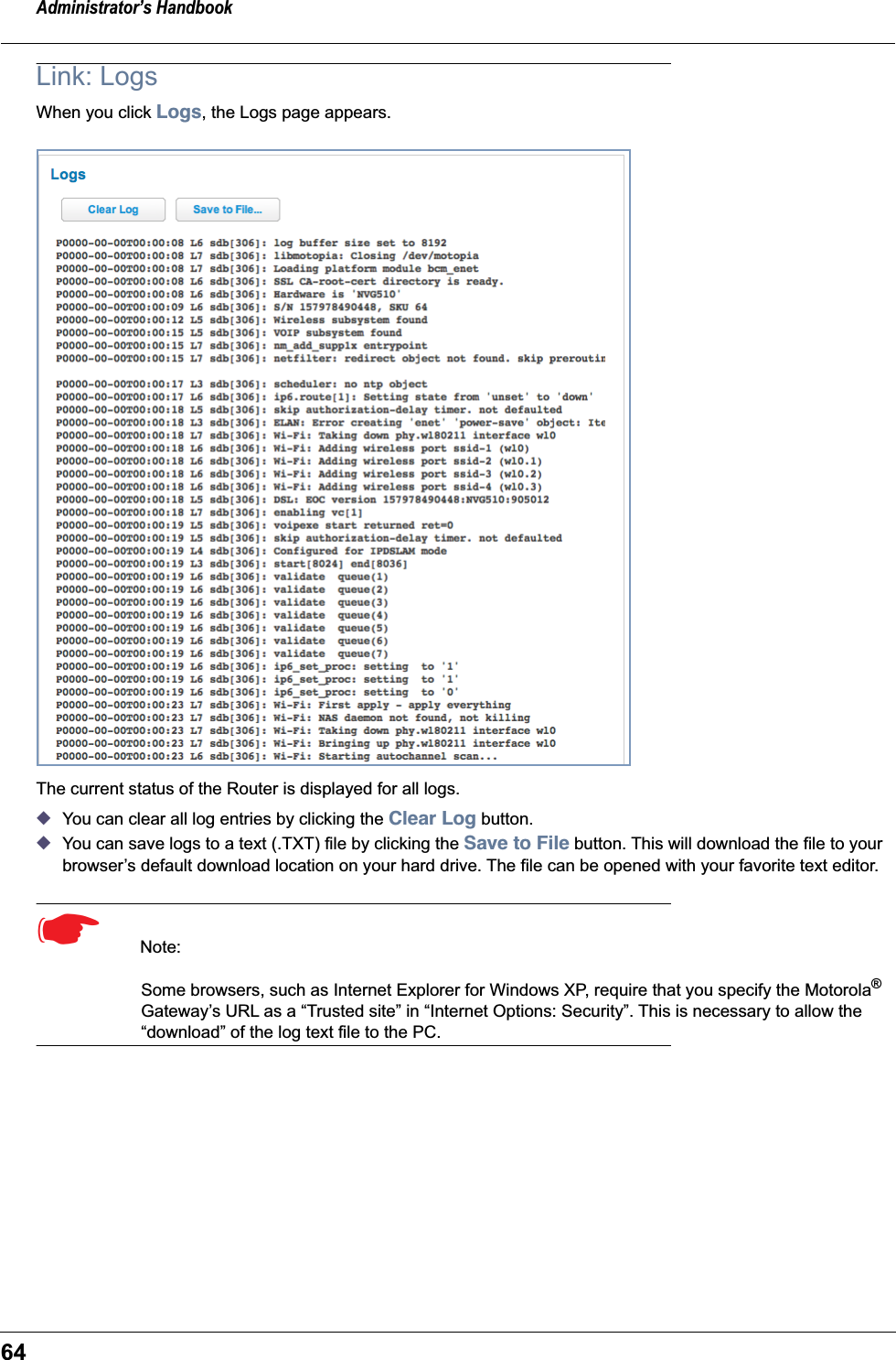 Administrator’s Handbook64Link: LogsWhen you click Logs, the Logs page appears.The current status of the Router is displayed for all logs.◆You can clear all log entries by clicking the Clear Log button.◆You can save logs to a text (.TXT) file by clicking the Save to File button. This will download the file to your browser’s default download location on your hard drive. The file can be opened with your favorite text editor.☛  Note: Some browsers, such as Internet Explorer for Windows XP, require that you specify the Motorola® Gateway’s URL as a “Trusted site” in “Internet Options: Security”. This is necessary to allow the “download” of the log text file to the PC.