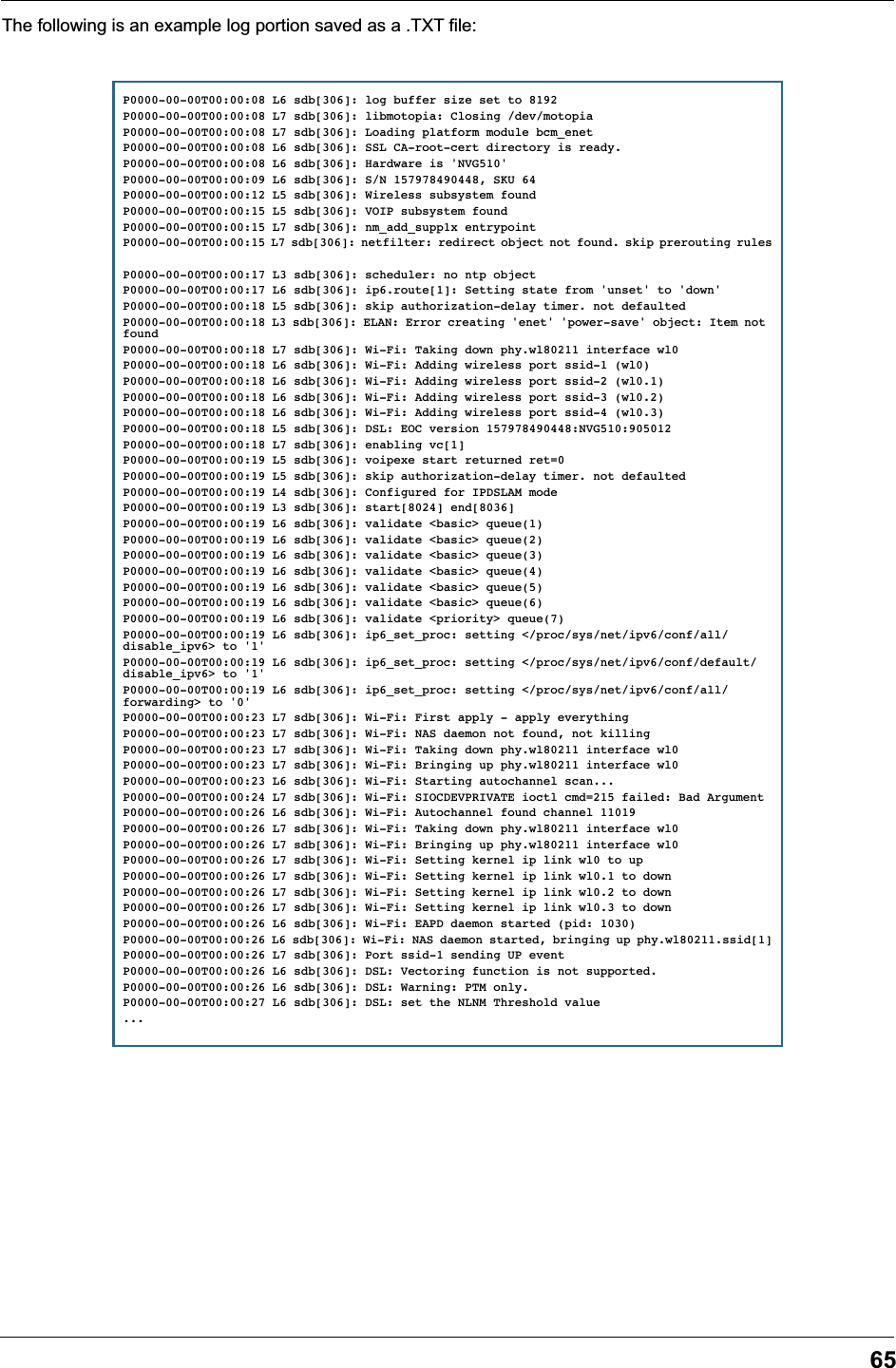 65The following is an example log portion saved as a .TXT file:P0000-00-00T00:00:08 L6 sdb[306]: log buffer size set to 8192P0000-00-00T00:00:08 L7 sdb[306]: libmotopia: Closing /dev/motopiaP0000-00-00T00:00:08 L7 sdb[306]: Loading platform module bcm_enetP0000-00-00T00:00:08 L6 sdb[306]: SSL CA-root-cert directory is ready.P0000-00-00T00:00:08 L6 sdb[306]: Hardware is &apos;NVG510&apos;P0000-00-00T00:00:09 L6 sdb[306]: S/N 157978490448, SKU 64P0000-00-00T00:00:12 L5 sdb[306]: Wireless subsystem foundP0000-00-00T00:00:15 L5 sdb[306]: VOIP subsystem foundP0000-00-00T00:00:15 L7 sdb[306]: nm_add_supp1x entrypointP0000-00-00T00:00:15 L7 sdb[306]: netfilter: redirect object not found. skip prerouting rulesP0000-00-00T00:00:17 L3 sdb[306]: scheduler: no ntp objectP0000-00-00T00:00:17 L6 sdb[306]: ip6.route[1]: Setting state from &apos;unset&apos; to &apos;down&apos;P0000-00-00T00:00:18 L5 sdb[306]: skip authorization-delay timer. not defaultedP0000-00-00T00:00:18 L3 sdb[306]: ELAN: Error creating &apos;enet&apos; &apos;power-save&apos; object: Item not foundP0000-00-00T00:00:18 L7 sdb[306]: Wi-Fi: Taking down phy.wl80211 interface wl0P0000-00-00T00:00:18 L6 sdb[306]: Wi-Fi: Adding wireless port ssid-1 (wl0)P0000-00-00T00:00:18 L6 sdb[306]: Wi-Fi: Adding wireless port ssid-2 (wl0.1)P0000-00-00T00:00:18 L6 sdb[306]: Wi-Fi: Adding wireless port ssid-3 (wl0.2)P0000-00-00T00:00:18 L6 sdb[306]: Wi-Fi: Adding wireless port ssid-4 (wl0.3)P0000-00-00T00:00:18 L5 sdb[306]: DSL: EOC version 157978490448:NVG510:905012P0000-00-00T00:00:18 L7 sdb[306]: enabling vc[1]P0000-00-00T00:00:19 L5 sdb[306]: voipexe start returned ret=0 P0000-00-00T00:00:19 L5 sdb[306]: skip authorization-delay timer. not defaultedP0000-00-00T00:00:19 L4 sdb[306]: Configured for IPDSLAM modeP0000-00-00T00:00:19 L3 sdb[306]: start[8024] end[8036]P0000-00-00T00:00:19 L6 sdb[306]: validate &lt;basic&gt; queue(1)P0000-00-00T00:00:19 L6 sdb[306]: validate &lt;basic&gt; queue(2)P0000-00-00T00:00:19 L6 sdb[306]: validate &lt;basic&gt; queue(3)P0000-00-00T00:00:19 L6 sdb[306]: validate &lt;basic&gt; queue(4)P0000-00-00T00:00:19 L6 sdb[306]: validate &lt;basic&gt; queue(5)P0000-00-00T00:00:19 L6 sdb[306]: validate &lt;basic&gt; queue(6)P0000-00-00T00:00:19 L6 sdb[306]: validate &lt;priority&gt; queue(7)P0000-00-00T00:00:19 L6 sdb[306]: ip6_set_proc: setting &lt;/proc/sys/net/ipv6/conf/all/disable_ipv6&gt; to &apos;1&apos;P0000-00-00T00:00:19 L6 sdb[306]: ip6_set_proc: setting &lt;/proc/sys/net/ipv6/conf/default/disable_ipv6&gt; to &apos;1&apos;P0000-00-00T00:00:19 L6 sdb[306]: ip6_set_proc: setting &lt;/proc/sys/net/ipv6/conf/all/forwarding&gt; to &apos;0&apos;P0000-00-00T00:00:23 L7 sdb[306]: Wi-Fi: First apply - apply everythingP0000-00-00T00:00:23 L7 sdb[306]: Wi-Fi: NAS daemon not found, not killingP0000-00-00T00:00:23 L7 sdb[306]: Wi-Fi: Taking down phy.wl80211 interface wl0P0000-00-00T00:00:23 L7 sdb[306]: Wi-Fi: Bringing up phy.wl80211 interface wl0P0000-00-00T00:00:23 L6 sdb[306]: Wi-Fi: Starting autochannel scan...P0000-00-00T00:00:24 L7 sdb[306]: Wi-Fi: SIOCDEVPRIVATE ioctl cmd=215 failed: Bad ArgumentP0000-00-00T00:00:26 L6 sdb[306]: Wi-Fi: Autochannel found channel 11019P0000-00-00T00:00:26 L7 sdb[306]: Wi-Fi: Taking down phy.wl80211 interface wl0P0000-00-00T00:00:26 L7 sdb[306]: Wi-Fi: Bringing up phy.wl80211 interface wl0P0000-00-00T00:00:26 L7 sdb[306]: Wi-Fi: Setting kernel ip link wl0 to upP0000-00-00T00:00:26 L7 sdb[306]: Wi-Fi: Setting kernel ip link wl0.1 to downP0000-00-00T00:00:26 L7 sdb[306]: Wi-Fi: Setting kernel ip link wl0.2 to downP0000-00-00T00:00:26 L7 sdb[306]: Wi-Fi: Setting kernel ip link wl0.3 to downP0000-00-00T00:00:26 L6 sdb[306]: Wi-Fi: EAPD daemon started (pid: 1030)P0000-00-00T00:00:26 L6 sdb[306]: Wi-Fi: NAS daemon started, bringing up phy.wl80211.ssid[1]P0000-00-00T00:00:26 L7 sdb[306]: Port ssid-1 sending UP eventP0000-00-00T00:00:26 L6 sdb[306]: DSL: Vectoring function is not supported.P0000-00-00T00:00:26 L6 sdb[306]: DSL: Warning: PTM only.P0000-00-00T00:00:27 L6 sdb[306]: DSL: set the NLNM Threshold value...