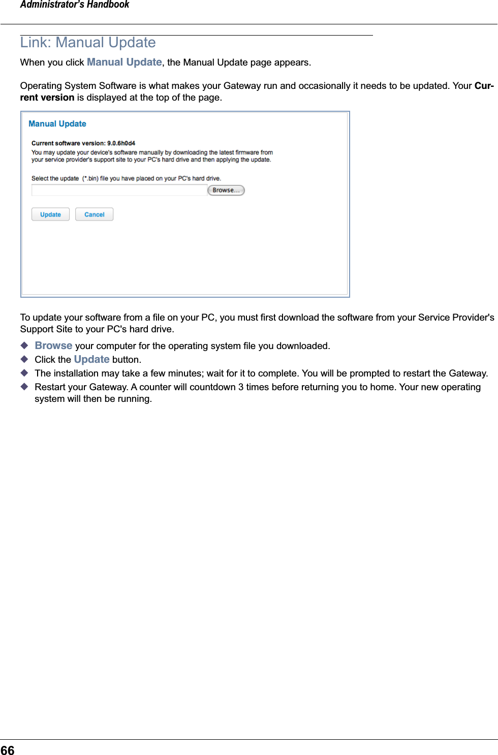 Administrator’s Handbook66Link: Manual UpdateWhen you click Manual Update, the Manual Update page appears.Operating System Software is what makes your Gateway run and occasionally it needs to be updated. Your Cur-rent version is displayed at the top of the page.To update your software from a file on your PC, you must first download the software from your Service Provider&apos;s Support Site to your PC&apos;s hard drive.◆Browse your computer for the operating system file you downloaded.◆Click the Update button.◆The installation may take a few minutes; wait for it to complete. You will be prompted to restart the Gateway.◆Restart your Gateway. A counter will countdown 3 times before returning you to home. Your new operating system will then be running.