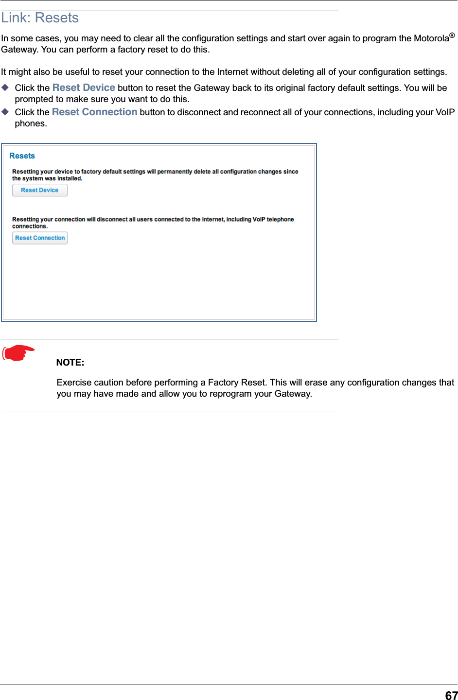 67Link: ResetsIn some cases, you may need to clear all the configuration settings and start over again to program the Motorola® Gateway. You can perform a factory reset to do this.It might also be useful to reset your connection to the Internet without deleting all of your configuration settings.◆Click the Reset Device button to reset the Gateway back to its original factory default settings. You will be prompted to make sure you want to do this.◆Click the Reset Connection button to disconnect and reconnect all of your connections, including your VoIP phones.☛  NOTE:Exercise caution before performing a Factory Reset. This will erase any configuration changes that you may have made and allow you to reprogram your Gateway.