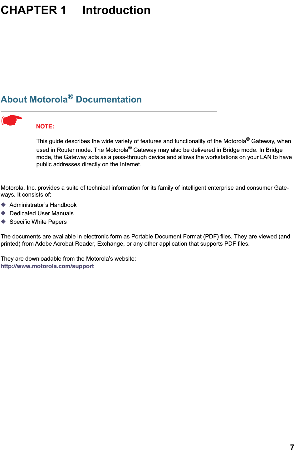 7 CHAPTER 1 Introduction About Motorola ®  Documentation ☛   NOTE: This guide describes the wide variety of features and functionality of the Motorola ®  Gateway, when used in Router mode. The Motorola ®  Gateway may also be delivered in Bridge mode. In Bridge mode, the Gateway acts as a pass-through device and allows the workstations on your LAN to have public addresses directly on the Internet. Motorola, Inc. provides a suite of technical information for its family of intelligent enterprise and consumer Gate-ways. It consists of:  ◆ Administrator’s Handbook ◆ Dedicated User Manuals ◆ Specific White PapersThe documents are available in electronic form as Portable Document Format (PDF) files. They are viewed (and printed) from Adobe Acrobat Reader, Exchange, or any other application that supports PDF files.They are downloadable from the Motorola’s website:   http://www.motorola.com/support