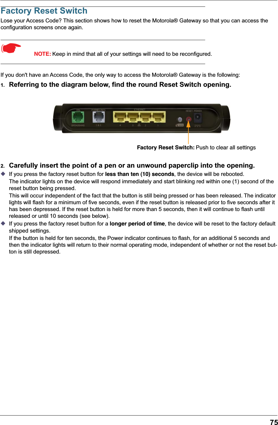 75Factory Reset SwitchLose your Access Code? This section shows how to reset the Motorola® Gateway so that you can access the configuration screens once again.☛  NOTE: Keep in mind that all of your settings will need to be reconfigured.If you don&apos;t have an Access Code, the only way to access the Motorola® Gateway is the following: 1. Referring to the diagram below, find the round Reset Switch opening. 2. Carefully insert the point of a pen or an unwound paperclip into the opening.◆If you press the factory reset button for less than ten (10) seconds, the device will be rebooted.The indicator lights on the device will respond immediately and start blinking red within one (1) second of the reset button being pressed. This will occur independent of the fact that the button is still being pressed or has been released. The indicator lights will flash for a minimum of five seconds, even if the reset button is released prior to five seconds after it has been depressed. If the reset button is held for more than 5 seconds, then it will continue to flash until released or until 10 seconds (see below).◆If you press the factory reset button for a longer period of time, the device will be reset to the factory default shipped settings.If the button is held for ten seconds, the Power indicator continues to flash, for an additional 5 seconds and then the indicator lights will return to their normal operating mode, independent of whether or not the reset but-ton is still depressed.Factory Reset Switch: Push to clear all settings