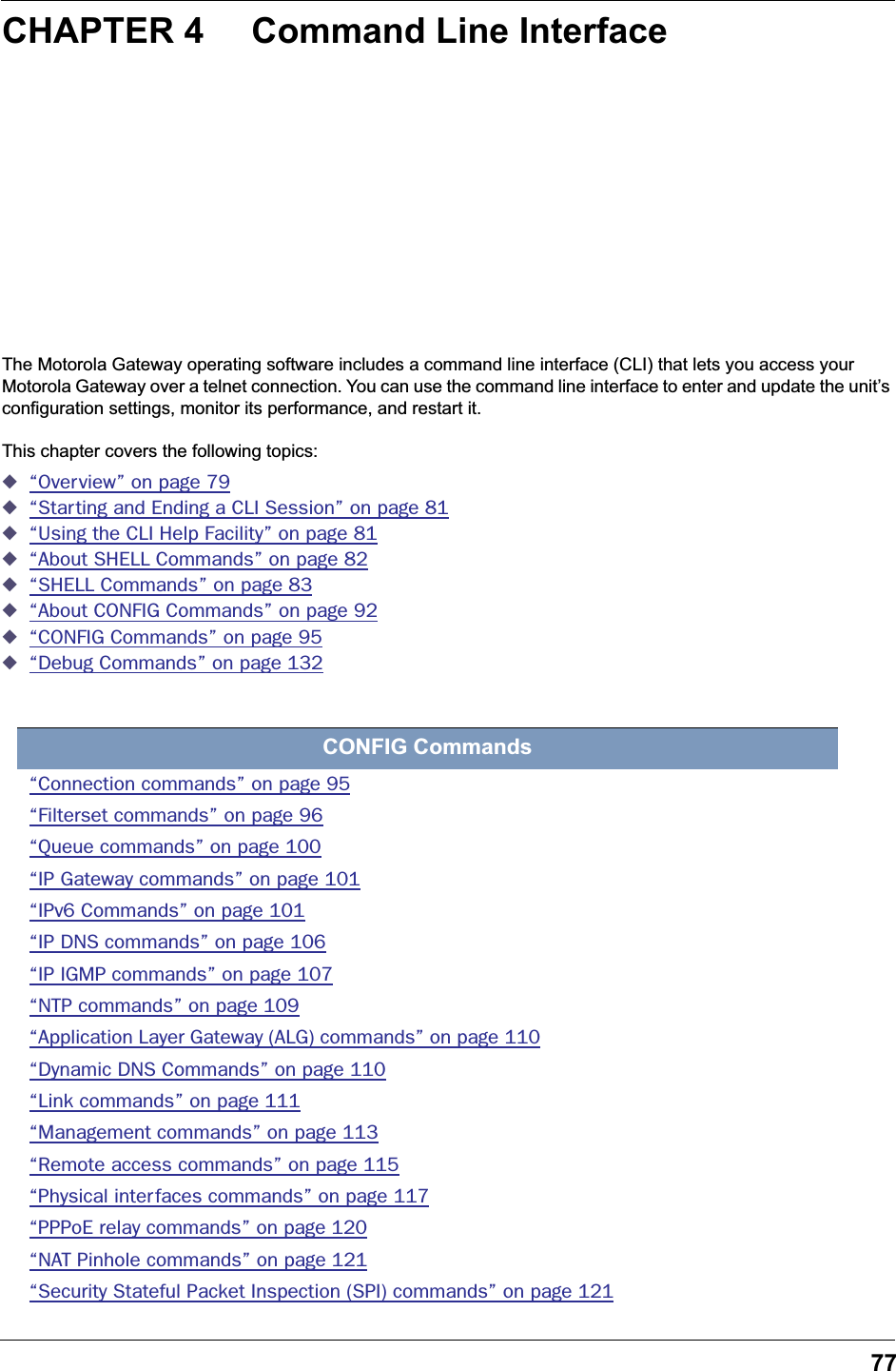 77CHAPTER 4 Command Line InterfaceThe Motorola Gateway operating software includes a command line interface (CLI) that lets you access your Motorola Gateway over a telnet connection. You can use the command line interface to enter and update the unit’s configuration settings, monitor its performance, and restart it.This chapter covers the following topics:◆“Overview” on page 79◆“Starting and Ending a CLI Session” on page 81◆“Using the CLI Help Facility” on page 81◆“About SHELL Commands” on page 82◆“SHELL Commands” on page 83◆“About CONFIG Commands” on page 92◆“CONFIG Commands” on page 95◆“Debug Commands” on page 132CONFIG Commands“Connection commands” on page 95“Filterset commands” on page 96“Queue commands” on page 100“IP Gateway commands” on page 101“IPv6 Commands” on page 101“IP DNS commands” on page 106“IP IGMP commands” on page 107“NTP commands” on page 109“Application Layer Gateway (ALG) commands” on page 110“Dynamic DNS Commands” on page 110“Link commands” on page 111“Management commands” on page 113“Remote access commands” on page 115“Physical interfaces commands” on page 117“PPPoE relay commands” on page 120“NAT Pinhole commands” on page 121“Security Stateful Packet Inspection (SPI) commands” on page 121