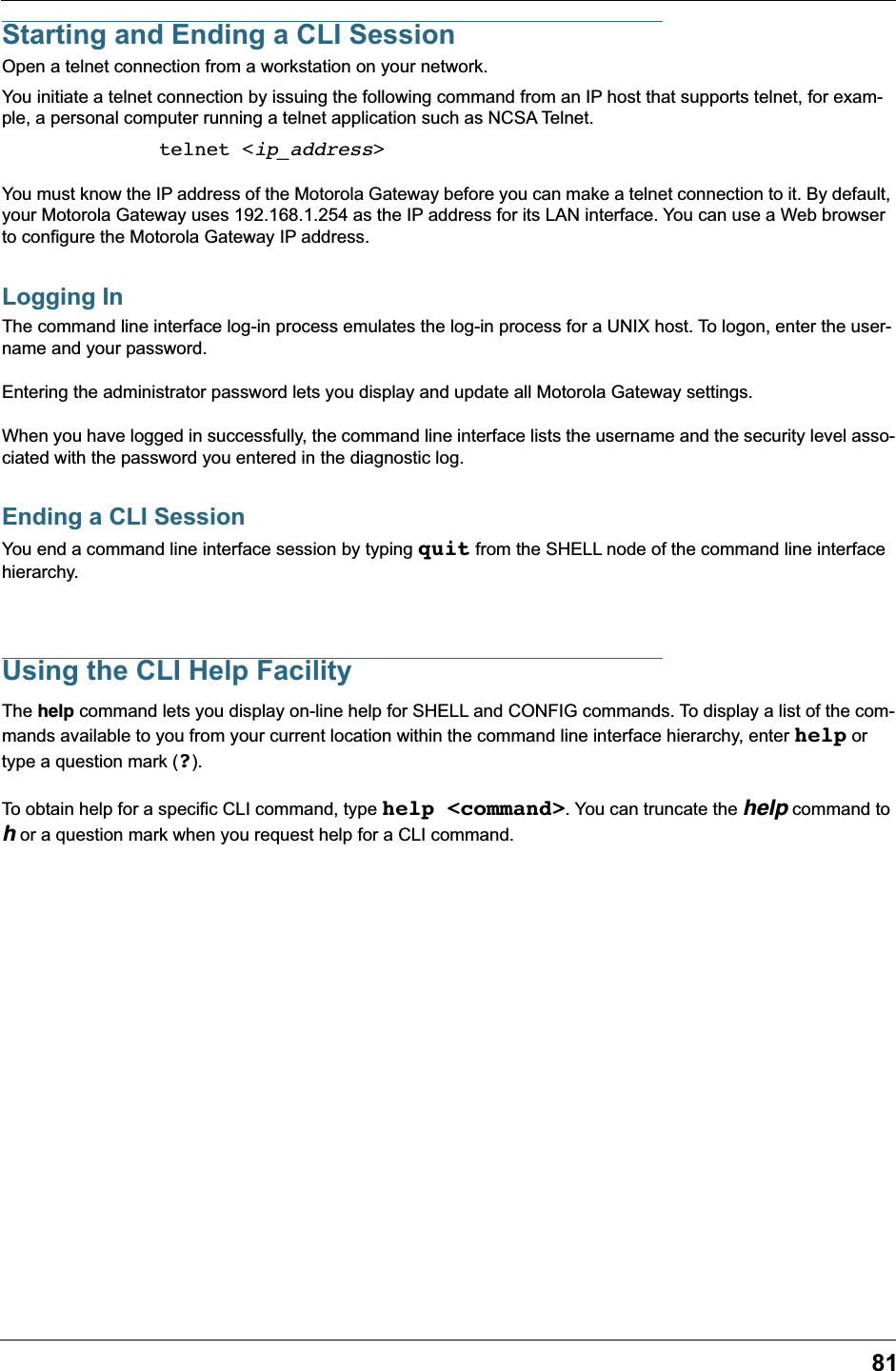 81Starting and Ending a CLI SessionOpen a telnet connection from a workstation on your network.You initiate a telnet connection by issuing the following command from an IP host that supports telnet, for exam-ple, a personal computer running a telnet application such as NCSA Telnet.telnet &lt;ip_address&gt;You must know the IP address of the Motorola Gateway before you can make a telnet connection to it. By default, your Motorola Gateway uses 192.168.1.254 as the IP address for its LAN interface. You can use a Web browser to configure the Motorola Gateway IP address.Logging InThe command line interface log-in process emulates the log-in process for a UNIX host. To logon, enter the user-name and your password.Entering the administrator password lets you display and update all Motorola Gateway settings. When you have logged in successfully, the command line interface lists the username and the security level asso-ciated with the password you entered in the diagnostic log.Ending a CLI SessionYou end a command line interface session by typing quit from the SHELL node of the command line interface hierarchy.Using the CLI Help FacilityThe help command lets you display on-line help for SHELL and CONFIG commands. To display a list of the com-mands available to you from your current location within the command line interface hierarchy, enter help or type a question mark (?).To obtain help for a specific CLI command, type help &lt;command&gt;. You can truncate the help command to h or a question mark when you request help for a CLI command.