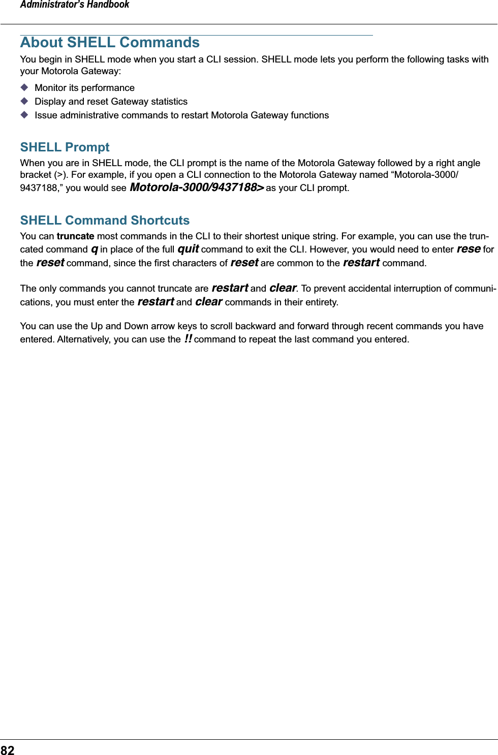Administrator’s Handbook82About SHELL CommandsYou begin in SHELL mode when you start a CLI session. SHELL mode lets you perform the following tasks with your Motorola Gateway: ◆Monitor its performance ◆Display and reset Gateway statistics◆Issue administrative commands to restart Motorola Gateway functions SHELL PromptWhen you are in SHELL mode, the CLI prompt is the name of the Motorola Gateway followed by a right angle bracket (&gt;). For example, if you open a CLI connection to the Motorola Gateway named “Motorola-3000/9437188,” you would see Motorola-3000/9437188&gt; as your CLI prompt.SHELL Command ShortcutsYou can truncate most commands in the CLI to their shortest unique string. For example, you can use the trun-cated command q in place of the full quit command to exit the CLI. However, you would need to enter rese for the reset command, since the first characters of reset are common to the restart command.The only commands you cannot truncate are restart and clear. To prevent accidental interruption of communi-cations, you must enter the restart and clear commands in their entirety.You can use the Up and Down arrow keys to scroll backward and forward through recent commands you have entered. Alternatively, you can use the !! command to repeat the last command you entered. 