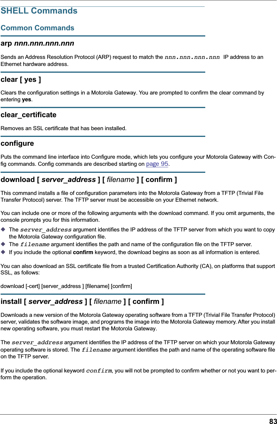 83SHELL CommandsCommon Commandsarp nnn.nnn.nnn.nnnSends an Address Resolution Protocol (ARP) request to match the nnn.nnn.nnn.nnn IP address to an Ethernet hardware address.clear [ yes ]Clears the configuration settings in a Motorola Gateway. You are prompted to confirm the clear command by entering yes.clear_certificateRemoves an SSL certificate that has been installed.configurePuts the command line interface into Configure mode, which lets you configure your Motorola Gateway with Con-fig commands. Config commands are described starting on page 95. download [ server_address ] [ filename ] [ confirm ]This command installs a file of configuration parameters into the Motorola Gateway from a TFTP (Trivial File Transfer Protocol) server. The TFTP server must be accessible on your Ethernet network.You can include one or more of the following arguments with the download command. If you omit arguments, the console prompts you for this information.◆The server_address argument identifies the IP address of the TFTP server from which you want to copy the Motorola Gateway configuration file. ◆The filename argument identifies the path and name of the configuration file on the TFTP server. ◆If you include the optional conﬁrm keyword, the download begins as soon as all information is entered.You can also download an SSL certificate file from a trusted Certification Authority (CA), on platforms that support SSL, as follows:download [-cert] [server_address ] [filename] [confirm]install [ server_address ] [ filename ] [ confirm ]Downloads a new version of the Motorola Gateway operating software from a TFTP (Trivial File Transfer Protocol) server, validates the software image, and programs the image into the Motorola Gateway memory. After you install new operating software, you must restart the Motorola Gateway.The server_address argument identifies the IP address of the TFTP server on which your Motorola Gateway operating software is stored. The filename argument identifies the path and name of the operating software file on the TFTP server.If you include the optional keyword confirm, you will not be prompted to confirm whether or not you want to per-form the operation.