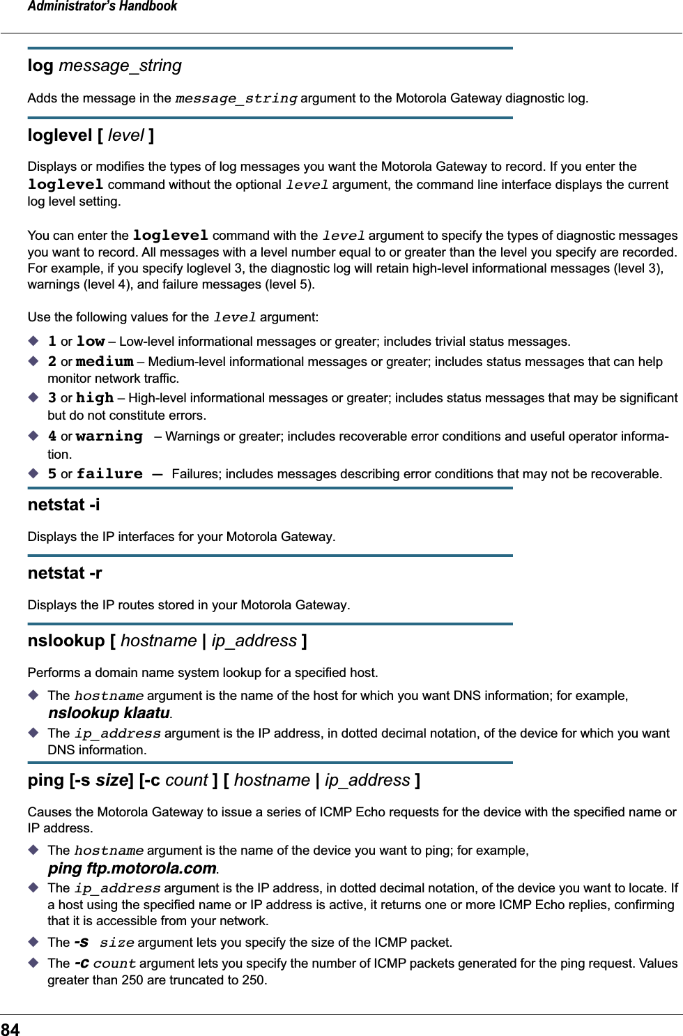 Administrator’s Handbook84log message_stringAdds the message in the message_string argument to the Motorola Gateway diagnostic log.loglevel [ level ] Displays or modifies the types of log messages you want the Motorola Gateway to record. If you enter the loglevel command without the optional level argument, the command line interface displays the current log level setting. You can enter the loglevel command with the level argument to specify the types of diagnostic messages you want to record. All messages with a level number equal to or greater than the level you specify are recorded. For example, if you specify loglevel 3, the diagnostic log will retain high-level informational messages (level 3), warnings (level 4), and failure messages (level 5).Use the following values for the level argument:◆1 or low – Low-level informational messages or greater; includes trivial status messages.◆2 or medium – Medium-level informational messages or greater; includes status messages that can help monitor network traffic.◆3 or high – High-level informational messages or greater; includes status messages that may be significant but do not constitute errors.◆4 or warning – Warnings or greater; includes recoverable error conditions and useful operator informa-tion.◆5 or failure – Failures; includes messages describing error conditions that may not be recoverable. netstat -i Displays the IP interfaces for your Motorola Gateway.netstat -r Displays the IP routes stored in your Motorola Gateway.nslookup [ hostname | ip_address ]Performs a domain name system lookup for a specified host.◆The hostname argument is the name of the host for which you want DNS information; for example, nslookup klaatu.◆The ip_address argument is the IP address, in dotted decimal notation, of the device for which you want DNS information.ping [-s size] [-c count ] [ hostname | ip_address ]Causes the Motorola Gateway to issue a series of ICMP Echo requests for the device with the specified name or IP address. ◆The hostname argument is the name of the device you want to ping; for example, ping ftp.motorola.com.◆The ip_address argument is the IP address, in dotted decimal notation, of the device you want to locate. If a host using the specified name or IP address is active, it returns one or more ICMP Echo replies, confirming that it is accessible from your network.◆The -s size argument lets you specify the size of the ICMP packet.◆The -c count argument lets you specify the number of ICMP packets generated for the ping request. Values greater than 250 are truncated to 250.