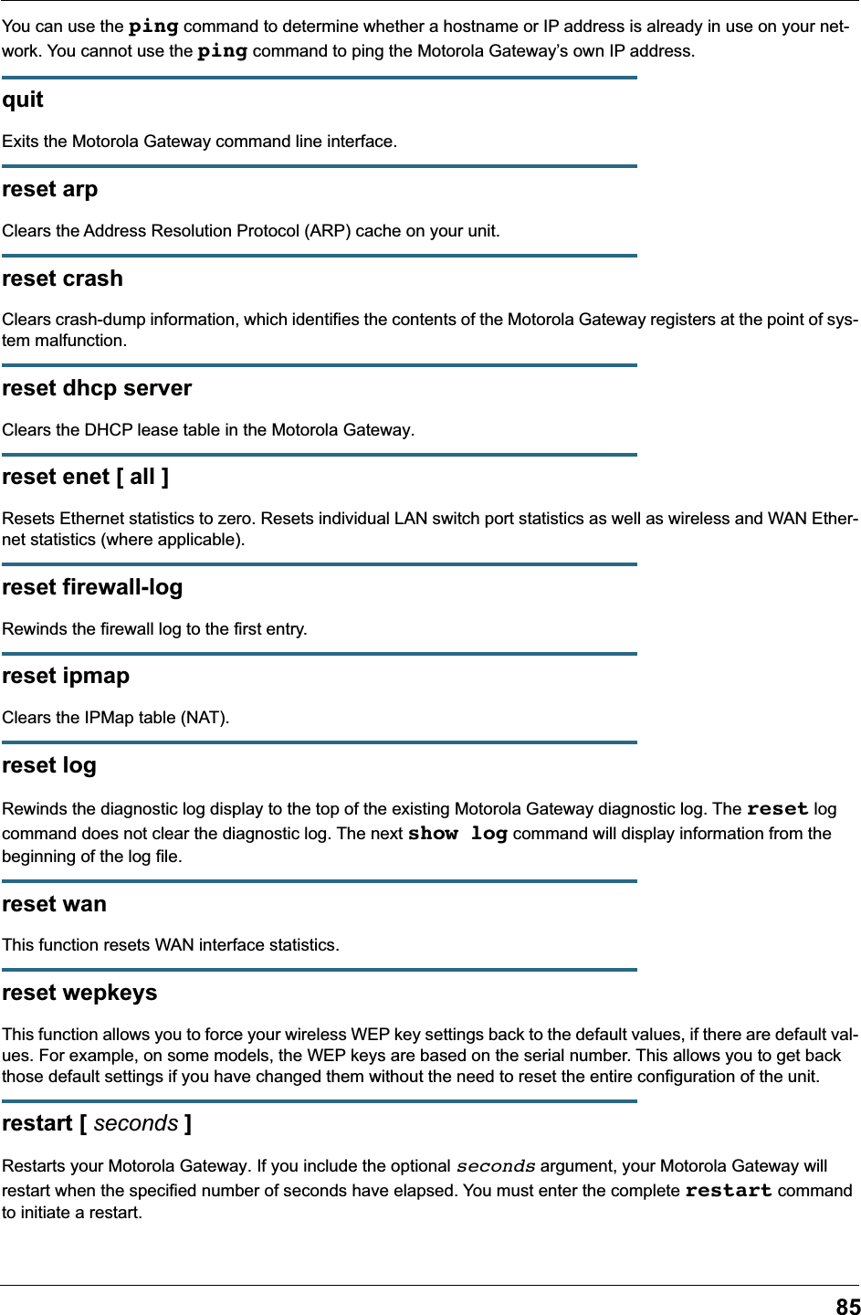 85You can use the ping command to determine whether a hostname or IP address is already in use on your net-work. You cannot use the ping command to ping the Motorola Gateway’s own IP address.quit Exits the Motorola Gateway command line interface.reset arp Clears the Address Resolution Protocol (ARP) cache on your unit.reset crash Clears crash-dump information, which identifies the contents of the Motorola Gateway registers at the point of sys-tem malfunction.reset dhcp serverClears the DHCP lease table in the Motorola Gateway.reset enet [ all ]Resets Ethernet statistics to zero. Resets individual LAN switch port statistics as well as wireless and WAN Ether-net statistics (where applicable).reset firewall-logRewinds the firewall log to the first entry.reset ipmapClears the IPMap table (NAT).reset logRewinds the diagnostic log display to the top of the existing Motorola Gateway diagnostic log. The reset log command does not clear the diagnostic log. The next show log command will display information from the beginning of the log file.reset wanThis function resets WAN interface statistics.reset wepkeysThis function allows you to force your wireless WEP key settings back to the default values, if there are default val-ues. For example, on some models, the WEP keys are based on the serial number. This allows you to get back those default settings if you have changed them without the need to reset the entire configuration of the unit.restart [ seconds ]Restarts your Motorola Gateway. If you include the optional seconds argument, your Motorola Gateway will restart when the specified number of seconds have elapsed. You must enter the complete restart command to initiate a restart.