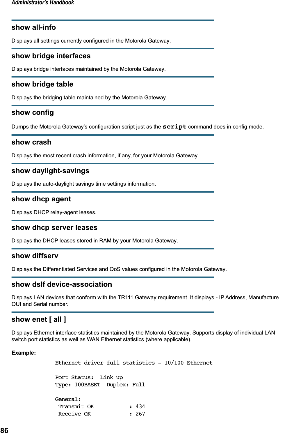 Administrator’s Handbook86show all-infoDisplays all settings currently configured in the Motorola Gateway.show bridge interfacesDisplays bridge interfaces maintained by the Motorola Gateway.show bridge tableDisplays the bridging table maintained by the Motorola Gateway.show configDumps the Motorola Gateway’s configuration script just as the script command does in config mode.show crashDisplays the most recent crash information, if any, for your Motorola Gateway.show daylight-savingsDisplays the auto-daylight savings time settings information.show dhcp agentDisplays DHCP relay-agent leases.show dhcp server leasesDisplays the DHCP leases stored in RAM by your Motorola Gateway.show diffservDisplays the Differentiated Services and QoS values configured in the Motorola Gateway.show dslf device-associationDisplays LAN devices that conform with the TR111 Gateway requirement. It displays - IP Address, Manufacture OUI and Serial number.show enet [ all ]Displays Ethernet interface statistics maintained by the Motorola Gateway. Supports display of individual LAN switch port statistics as well as WAN Ethernet statistics (where applicable).Example:Ethernet driver full statistics - 10/100 EthernetPort Status:  Link upType: 100BASET  Duplex: FullGeneral: Transmit OK           : 434 Receive OK            : 267