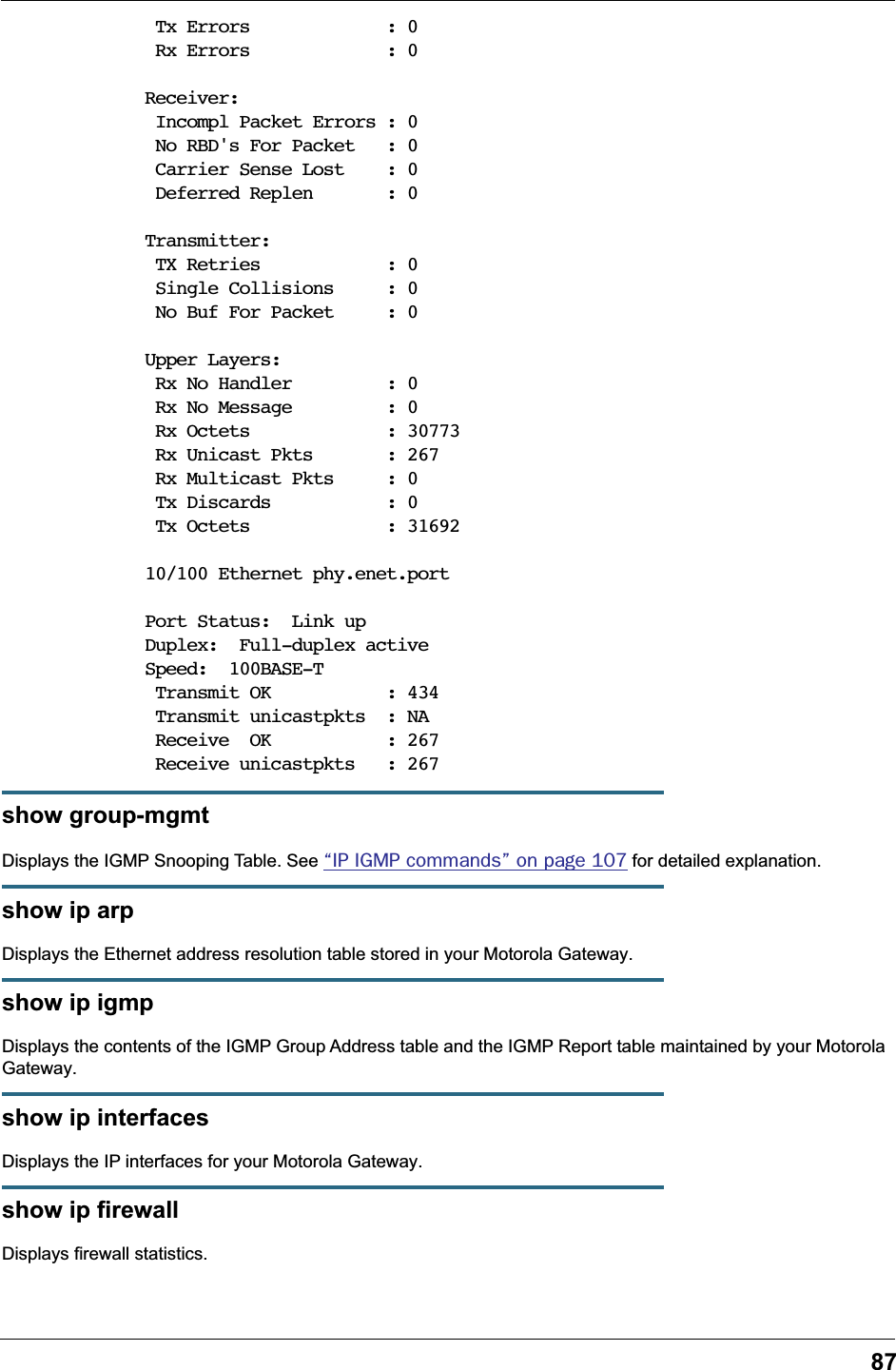 87 Tx Errors             : 0 Rx Errors             : 0Receiver: Incompl Packet Errors : 0 No RBD&apos;s For Packet   : 0 Carrier Sense Lost    : 0 Deferred Replen       : 0Transmitter: TX Retries            : 0 Single Collisions     : 0 No Buf For Packet     : 0Upper Layers: Rx No Handler         : 0 Rx No Message         : 0 Rx Octets             : 30773 Rx Unicast Pkts       : 267 Rx Multicast Pkts     : 0 Tx Discards           : 0 Tx Octets             : 31692 10/100 Ethernet phy.enet.portPort Status:  Link upDuplex:  Full-duplex active Speed:  100BASE-T Transmit OK           : 434 Transmit unicastpkts  : NA Receive  OK           : 267 Receive unicastpkts   : 267show group-mgmtDisplays the IGMP Snooping Table. See “IP IGMP commands” on page 107 for detailed explanation.show ip arpDisplays the Ethernet address resolution table stored in your Motorola Gateway.show ip igmpDisplays the contents of the IGMP Group Address table and the IGMP Report table maintained by your Motorola Gateway.show ip interfacesDisplays the IP interfaces for your Motorola Gateway.show ip firewallDisplays firewall statistics.