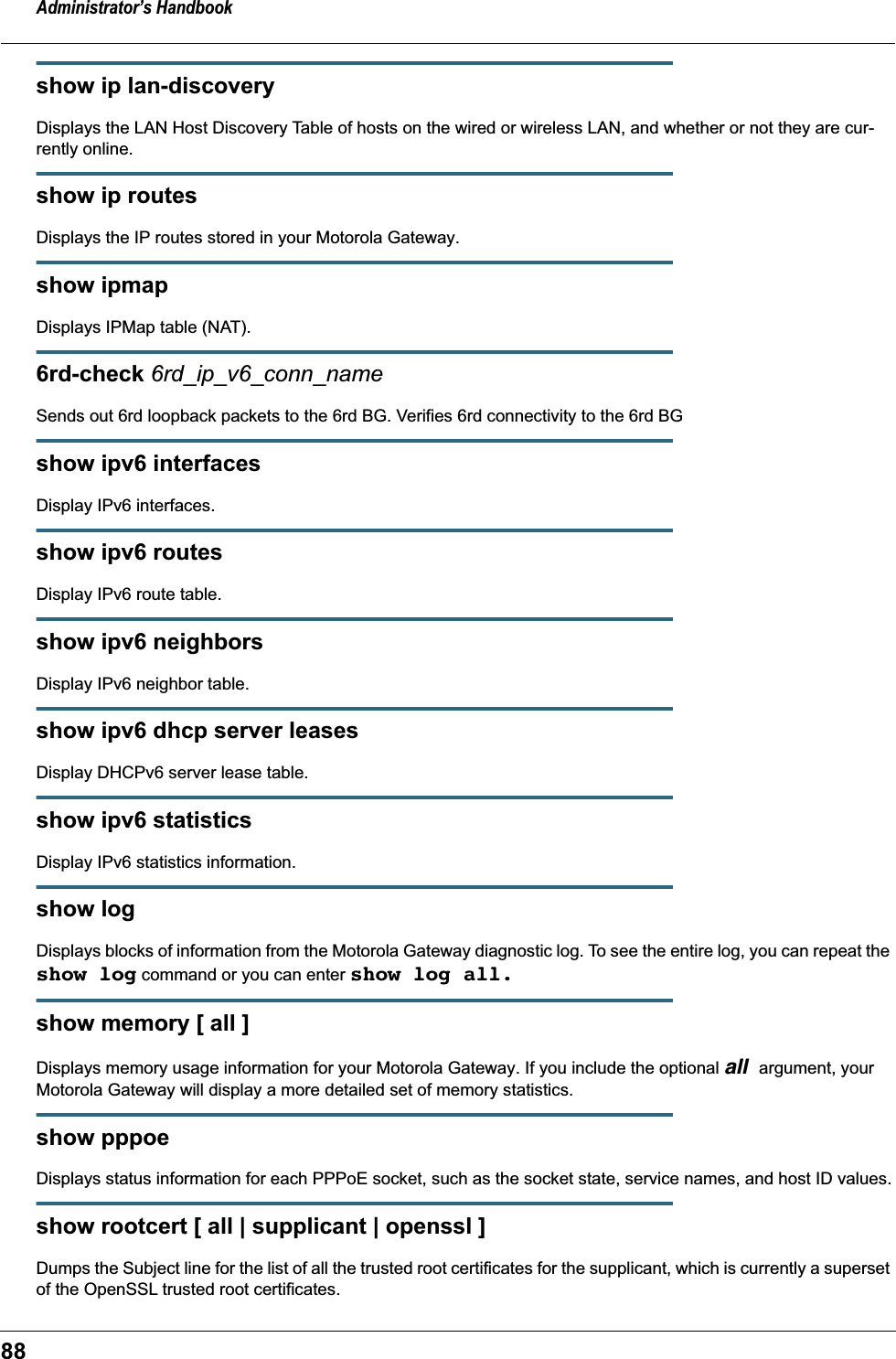Administrator’s Handbook88show ip lan-discoveryDisplays the LAN Host Discovery Table of hosts on the wired or wireless LAN, and whether or not they are cur-rently online.show ip routesDisplays the IP routes stored in your Motorola Gateway.show ipmapDisplays IPMap table (NAT).6rd-check 6rd_ip_v6_conn_nameSends out 6rd loopback packets to the 6rd BG. Verifies 6rd connectivity to the 6rd BGshow ipv6 interfacesDisplay IPv6 interfaces.show ipv6 routesDisplay IPv6 route table.show ipv6 neighborsDisplay IPv6 neighbor table.show ipv6 dhcp server leasesDisplay DHCPv6 server lease table.show ipv6 statisticsDisplay IPv6 statistics information.show logDisplays blocks of information from the Motorola Gateway diagnostic log. To see the entire log, you can repeat the show log command or you can enter show log all.show memory [ all ]Displays memory usage information for your Motorola Gateway. If you include the optional all argument, your Motorola Gateway will display a more detailed set of memory statistics.show pppoeDisplays status information for each PPPoE socket, such as the socket state, service names, and host ID values.show rootcert [ all | supplicant | openssl ]Dumps the Subject line for the list of all the trusted root certificates for the supplicant, which is currently a superset of the OpenSSL trusted root certificates.