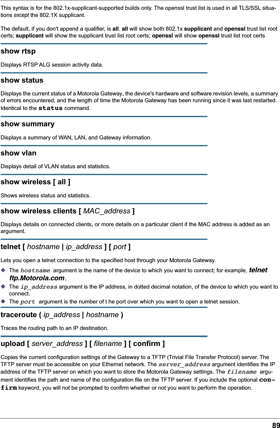 89This syntax is for the 802.1x-supplicant-supported builds only. The openssl trust list is used in all TLS/SSL situa-tions except the 802.1X supplicant.The default, if you don&apos;t append a qualifier, is all. all will show both 802.1x supplicant and openssl trust list root certs; supplicant will show the supplicant trust list root certs; openssl will show openssl trust list root certsshow rtspDisplays RTSP ALG session activity data.show statusDisplays the current status of a Motorola Gateway, the device&apos;s hardware and software revision levels, a summary of errors encountered, and the length of time the Motorola Gateway has been running since it was last restarted. Identical to the status command.show summaryDisplays a summary of WAN, LAN, and Gateway information.show vlanDisplays detail of VLAN status and statistics.show wireless [ all ]Shows wireless status and statistics.show wireless clients [ MAC_address ]Displays details on connected clients, or more details on a particular client if the MAC address is added as an argument.telnet [ hostname | ip_address ] [ port ]Lets you open a telnet connection to the specified host through your Motorola Gateway.◆The hostname argument is the name of the device to which you want to connect; for example, telnet ftp.Motorola.com.◆The ip_address argument is the IP address, in dotted decimal notation, of the device to which you want to connect.◆The port argument is the number of t he port over which you want to open a telnet session.traceroute ( ip_address | hostname )Traces the routing path to an IP destination.upload [ server_address ] [ filename ] [ confirm ]Copies the current configuration settings of the Gateway to a TFTP (Trivial File Transfer Protocol) server. The TFTP server must be accessible on your Ethernet network. The server_address argument identifies the IP address of the TFTP server on which you want to store the Motorola Gateway settings. The filename argu-ment identifies the path and name of the configuration file on the TFTP server. If you include the optional con-firm keyword, you will not be prompted to confirm whether or not you want to perform the operation.